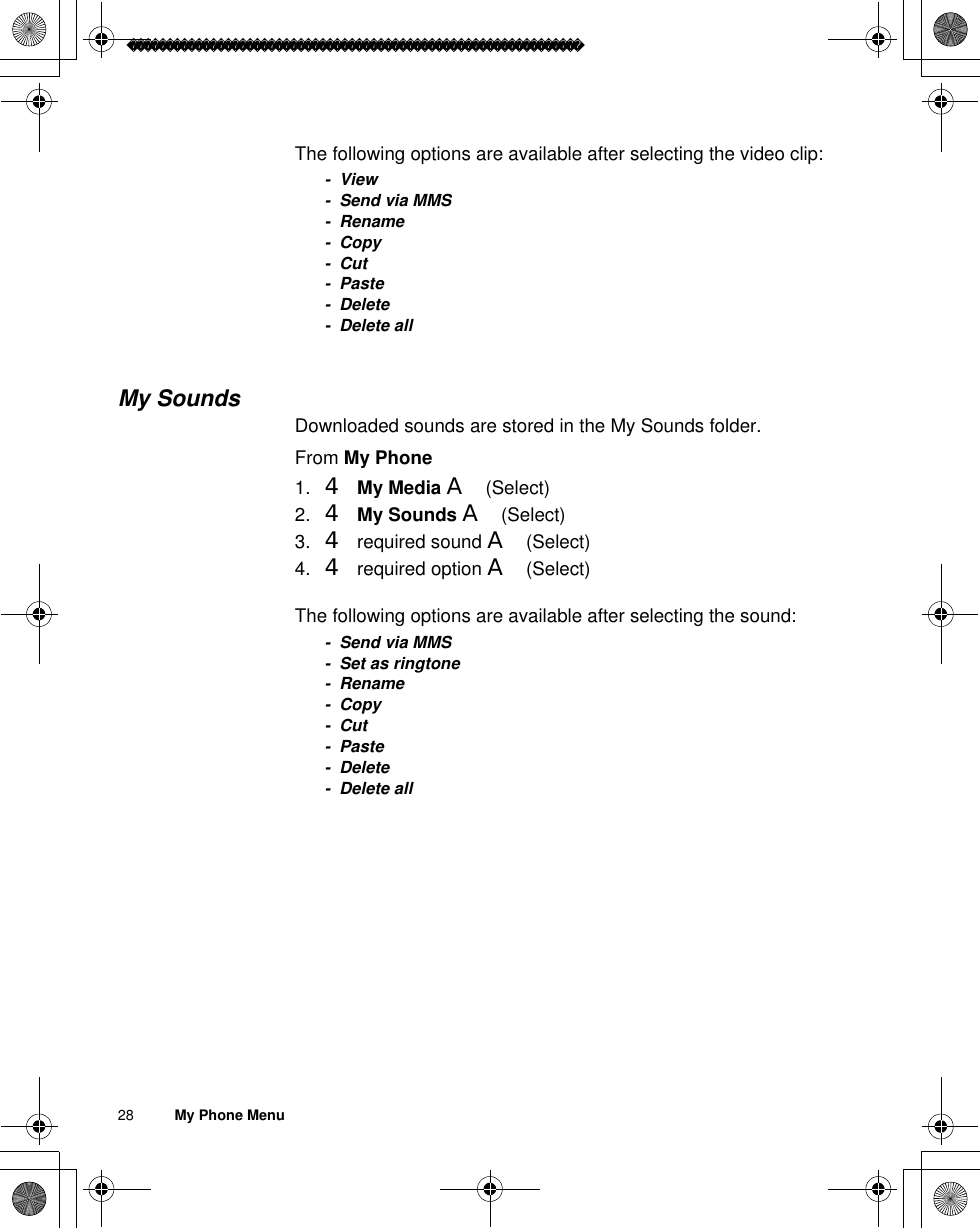 28          My Phone MenuThe following options are available after selecting the video clip:-View- Send via MMS- Rename-Copy-Cut- Paste- Delete- Delete allMy SoundsDownloaded sounds are stored in the My Sounds folder.From My Phone1. 4My Media A(Select)2. 4My Sounds A(Select) 3. 4 required sound A(Select)4. 4 required option A(Select)The following options are available after selecting the sound:- Send via MMS- Set as ringtone- Rename-Copy-Cut- Paste- Delete- Delete all