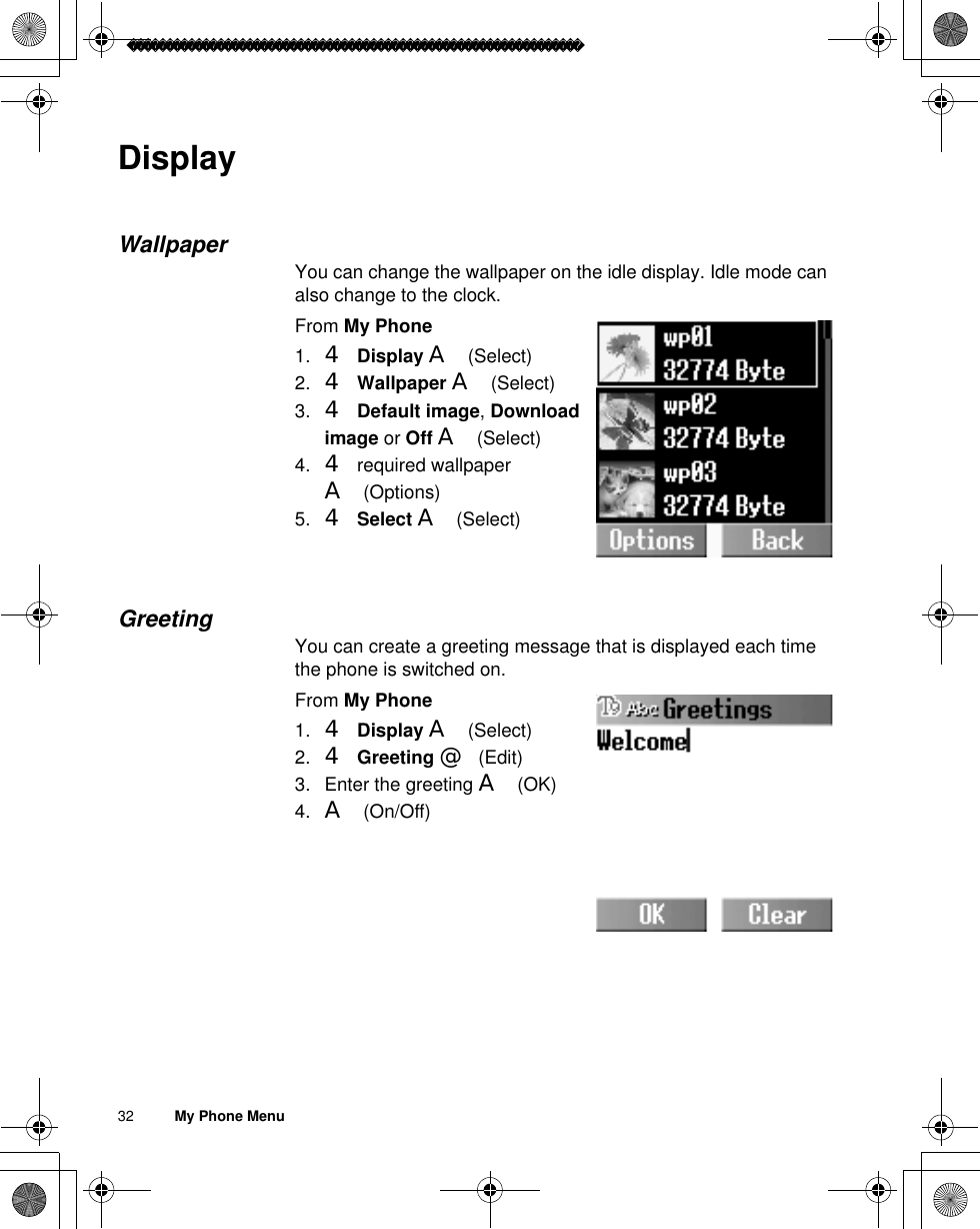 32          My Phone MenuDisplayWallpaperYou can change the wallpaper on the idle display. Idle mode can also change to the clock. From My Phone1. 4Display A(Select)2. 4Wallpaper A(Select)3. 4Default image,Download image or Off A(Select)4. 4 required wallpaper A(Options)5. 4Select A(Select)GreetingYou can create a greeting message that is displayed each time the phone is switched on.From My Phone1. 4Display A(Select)2. 4Greeting @(Edit)3. Enter the greeting A(OK)4. A(On/Off)