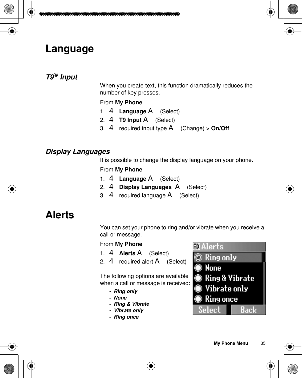 My Phone Menu          35LanguageT9InputWhen you create text, this function dramatically reduces the number of key presses.From My Phone1. 4 Language A(Select)2. 4T9 Input A(Select)3. 4 required input type A(Change) &gt; On/OffDisplay LanguagesIt is possible to change the display language on your phone.From My Phone1. 4Language A(Select)2. 4Display Languages  A(Select)3. 4 required language A(Select)AlertsYou can set your phone to ring and/or vibrate when you receive a call or message.From My Phone1. 4Alerts A(Select)2. 4 required alert A(Select)The following options are available when a call or message is received:- Ring only- None- Ring &amp; Vibrate- Vibrate only-Ring once