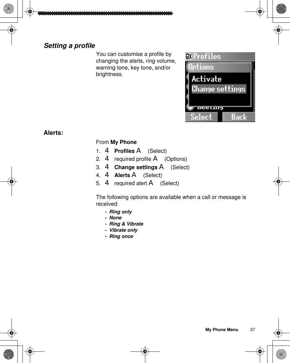 My Phone Menu          37Setting a profileYou can customise a profile by changing the alerts, ring volume, warning tone, key tone, and/or brightness. Alerts:From My Phone1. 4Profiles A(Select)2. 4 required profile A(Options)3. 4Change settings A(Select)4. 4Alerts A(Select)5. 4 required alert A(Select)The following options are available when a call or message is received:- Ring only- None- Ring &amp; Vibrate- Vibrate only-Ring once