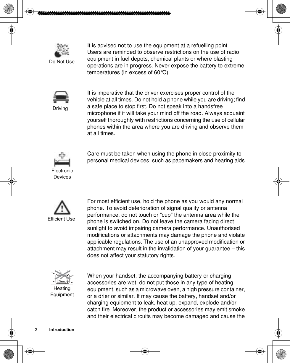 2          IntroductionIt is advised not to use the equipment at a refuelling point.Users are reminded to observe restrictions on the use of radio equipment in fuel depots, chemical plants or where blasting operations are in progress. Never expose the battery to extreme temperatures (in excess of 60°C).It is imperative that the driver exercises proper control of the vehicle at all times. Do not hold a phone while you are driving; find a safe place to stop first. Do not speak into a handsfree microphone if it will take your mind off the road. Always acquaint yourself thoroughly with restrictions concerning the use of cellular phones within the area where you are driving and observe them at all times.Care must be taken when using the phone in close proximity to personal medical devices, such as pacemakers and hearing aids.For most efficient use, hold the phone as you would any normal phone. To avoid deterioration of signal quality or antenna performance, do not touch or “cup” the antenna area while the phone is switched on. Do not leave the camera facing direct sunlight to avoid impairing camera performance. Unauthorised modifications or attachments may damage the phone and violate applicable regulations. The use of an unapproved modification or attachment may result in the invalidation of your guarantee – this does not affect your statutory rights. When your handset, the accompanying battery or charging accessories are wet, do not put those in any type of heating equipment, such as a microwave oven, a high pressure container, or a drier or similar. It may cause the battery, handset and/or charging equipment to leak, heat up, expand, explode and/or catch fire. Moreover, the product or accessories may emit smoke and their electrical circuits may become damaged and cause the Do Not UseDrivingElectronic Devices Efficient UseHeating Equipment