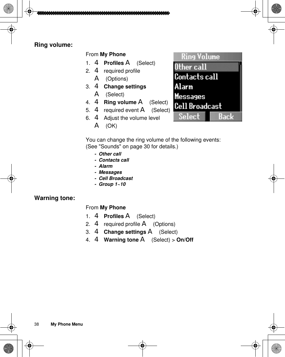 38          My Phone MenuRing volume:From My Phone1. 4Profiles A(Select)2. 4 required profile A(Options)3. 4Change settingsA(Select) 4. 4Ring volume A(Select)5. 4 required event A(Select)6. 4 Adjust the volume level A(OK)You can change the ring volume of the following events: (See &quot;Sounds&quot; on page 30 for details.)- Other call- Contacts call-Alarm- Messages- Cell Broadcast- Group 1~10Warning tone:From My Phone1. 4Profiles A(Select)2. 4 required profile A(Options)3. 4Change settings A(Select) 4. 4Warning tone A(Select) &gt; On/Off