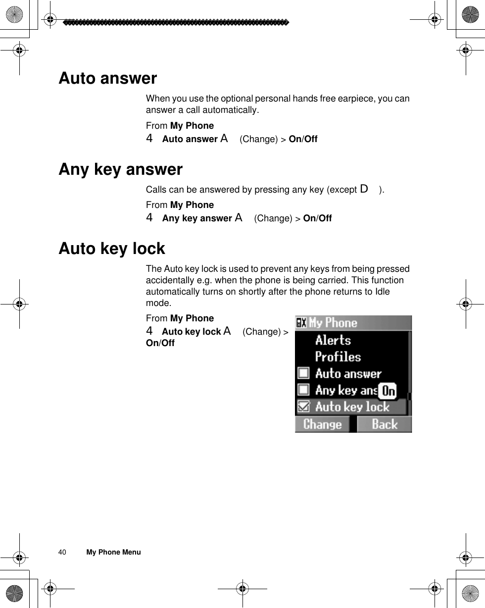 40          My Phone MenuAuto answerWhen you use the optional personal hands free earpiece, you can answer a call automatically.From My Phone4Auto answer A(Change) &gt; On/OffAny key answerCalls can be answered by pressing any key (except D).From My Phone4Any key answer A(Change) &gt; On/OffAuto key lockThe Auto key lock is used to prevent any keys from being pressed accidentally e.g. when the phone is being carried. This function automatically turns on shortly after the phone returns to Idle mode.From My Phone4Auto key lock A(Change) &gt; On/Off