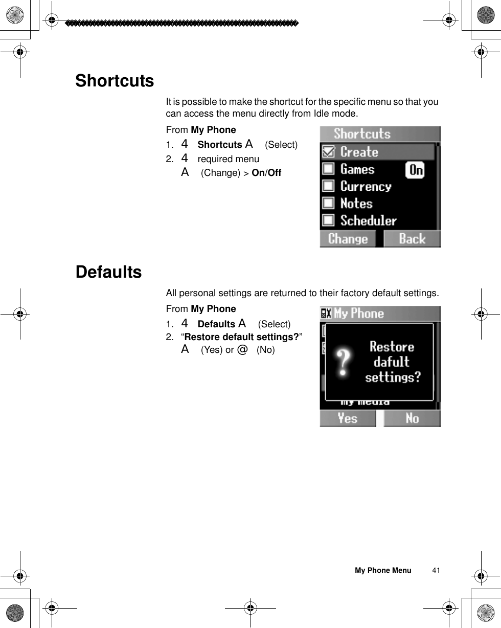 My Phone Menu          41ShortcutsIt is possible to make the shortcut for the specific menu so that you can access the menu directly from Idle mode.From My Phone1. 4Shortcuts A(Select)2. 4 required menu A(Change) &gt; On/OffDefaultsAll personal settings are returned to their factory default settings.From My Phone1. 4Defaults A(Select) 2. “Restore default settings?”A(Yes) or @(No)