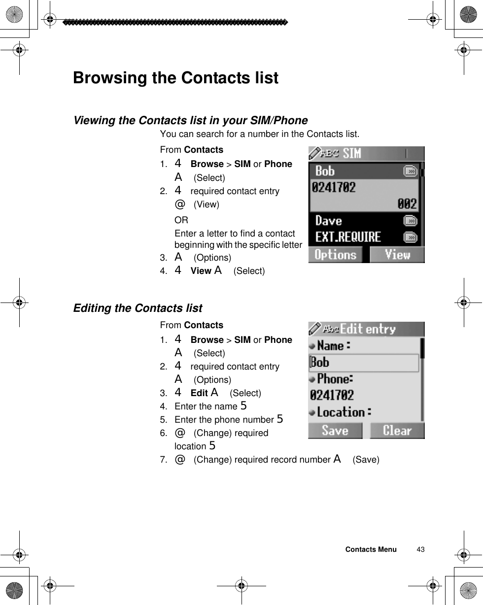 Contacts Menu          43Browsing the Contacts listViewing the Contacts list in your SIM/PhoneYou can search for a number in the Contacts list.From Contacts1. 4Browse &gt; SIM or PhoneA(Select)2. 4 required contact entry @(View)OREnter a letter to find a contact beginning with the specific letter 3. A(Options)4. 4View A(Select)Editing the Contacts listFrom Contacts1. 4Browse &gt; SIM or PhoneA(Select)2. 4 required contact entry A(Options)3. 4Edit A(Select)4. Enter the name 55. Enter the phone number 56. @(Change) required location 57. @(Change) required record number A(Save)