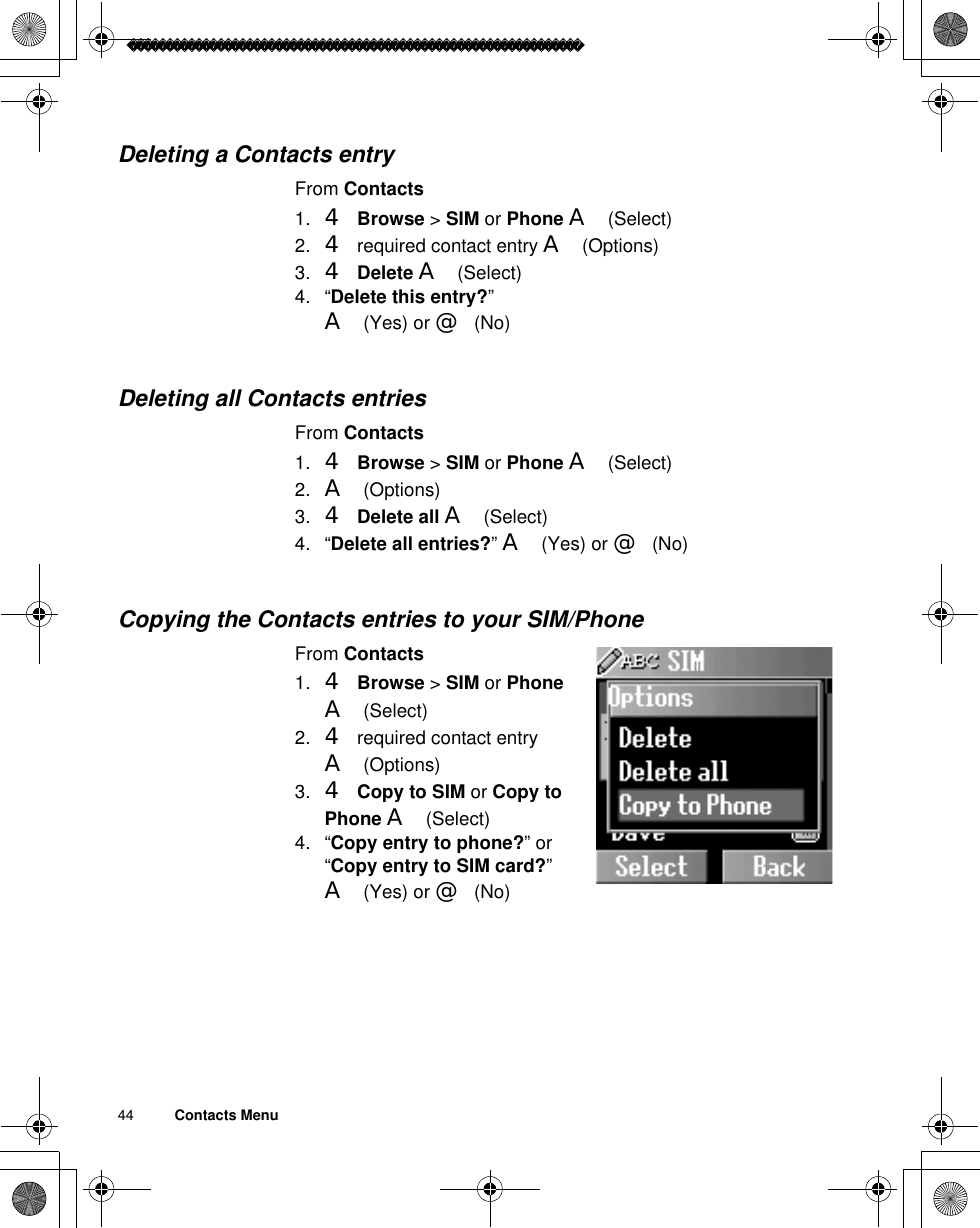 44          Contacts MenuDeleting a Contacts entryFrom Contacts1. 4Browse &gt; SIM or Phone A(Select)2. 4 required contact entry A(Options)3. 4Delete A(Select)4. “Delete this entry?”A(Yes) or @(No)Deleting all Contacts entriesFrom Contacts1. 4Browse &gt; SIM or Phone A(Select)2. A(Options)3. 4Delete all A(Select)4. “Delete all entries?”A(Yes) or @(No)Copying the Contacts entries to your SIM/PhoneFrom Contacts1. 4Browse &gt; SIM or PhoneA(Select)2. 4 required contact entry A(Options)3. 4Copy to SIM or Copy to Phone A(Select)4. “Copy entry to phone?” or “Copy entry to SIM card?”A(Yes) or @(No)