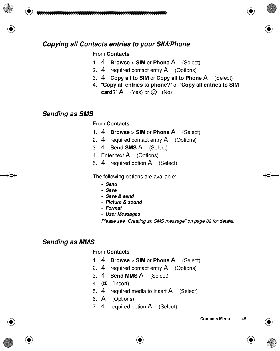 Contacts Menu          45Copying all Contacts entries to your SIM/PhoneFrom Contacts1. 4Browse &gt; SIM or Phone A(Select)2. 4 required contact entry A(Options)3. 4Copy all to SIM or Copy all to Phone A(Select)4. “Copy all entries to phone?” or “Copy all entries to SIM card?”A(Yes) or @(No)Sending as SMSFrom Contacts1. 4Browse &gt; SIM or Phone A(Select)2. 4 required contact entry A(Options)3. 4Send SMS A(Select)4. Enter text A(Options)5. 4 required option A(Select)The following options are available:- Send- Save- Save &amp; send- Picture &amp; sound-Format- User MessagesãPlease see “Creating an SMS message” on page 82 for details.Sending as MMSFrom Contacts1. 4Browse &gt; SIM or Phone A(Select)2. 4 required contact entry A(Options)3. 4Send MMS A(Select)4. @(Insert)5. 4 required media to insert A(Select)6. A(Options)7. 4 required option A(Select)