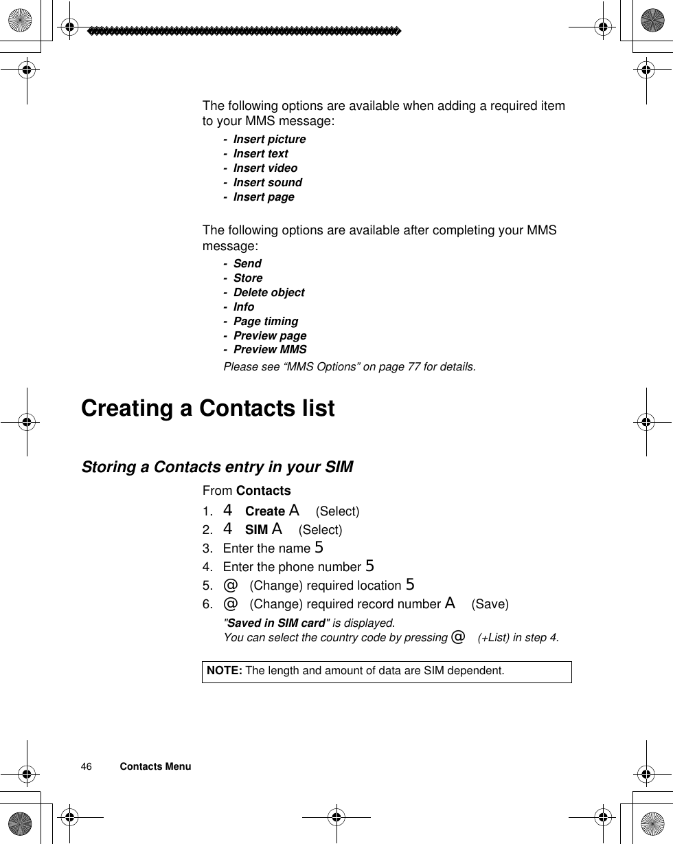 46          Contacts MenuThe following options are available when adding a required item to your MMS message:- Insert picture- Insert text- Insert video- Insert sound- Insert pageThe following options are available after completing your MMS message:- Send-Store- Delete object-Info- Page timing- Preview page- Preview MMSãPlease see “MMS Options” on page 77 for details.Creating a Contacts listStoring a Contacts entry in your SIMFrom Contacts1. 4Create A(Select)2. 4SIM A(Select)3. Enter the name 54. Enter the phone number 55. @(Change) required location 56. @(Change) required record number A(Save)ã&quot;Saved in SIM card&quot; is displayed.ãYou can select the country code by pressing @(+List) in step 4.NOTE: The length and amount of data are SIM dependent.