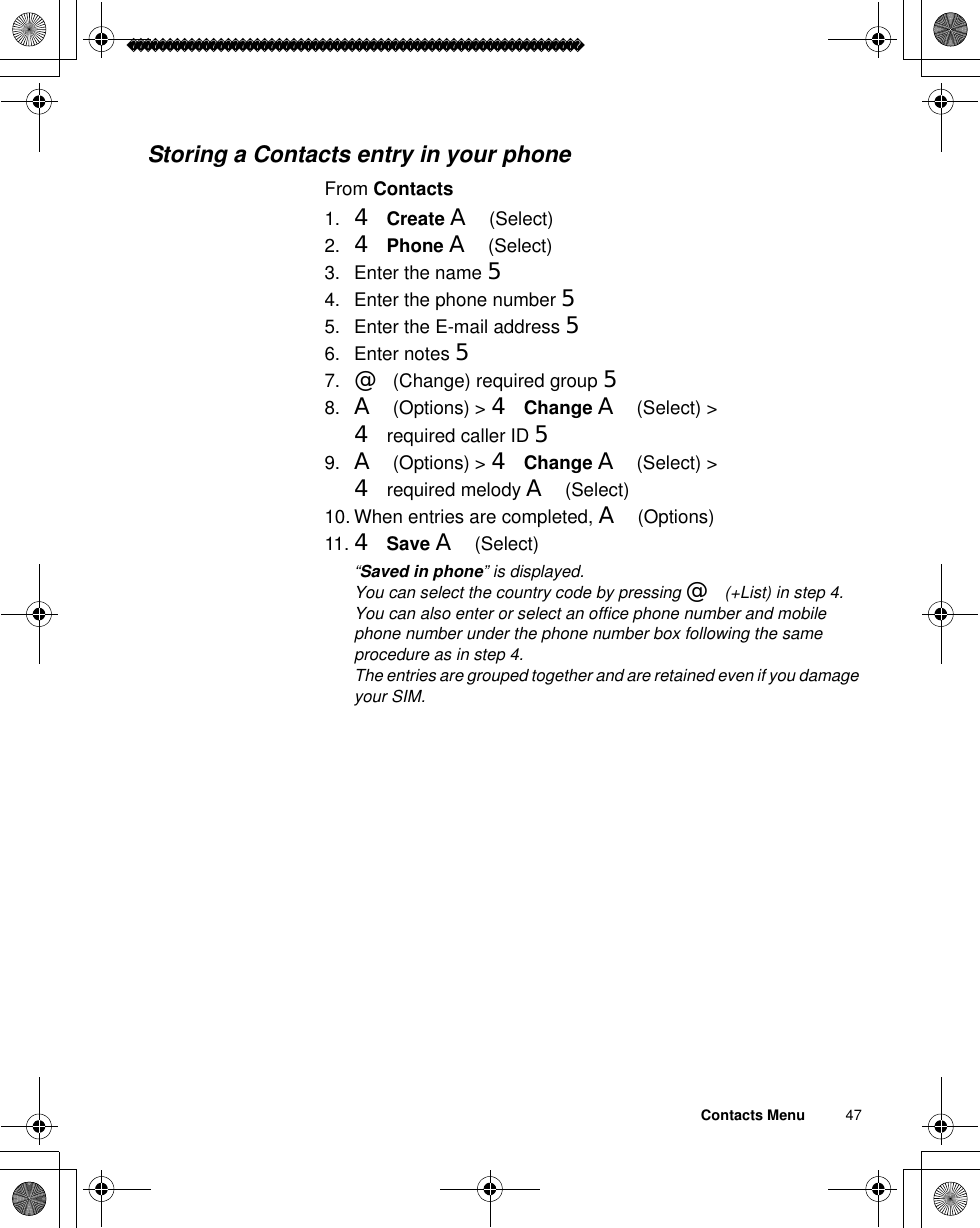 Contacts Menu          47Storing a Contacts entry in your phoneFrom Contacts1. 4Create A(Select)2. 4Phone A(Select)3. Enter the name 54. Enter the phone number 55. Enter the E-mail address 56. Enter notes 57. @(Change) required group 58. A(Options) &gt; 4Change A(Select) &gt; 4 required caller ID 59. A(Options) &gt; 4Change A(Select) &gt; 4 required melody A(Select)10. When entries are completed, A(Options)11. 4Save A(Select)ã“Saved in phone” is displayed.ãYou can select the country code by pressing @(+List) in step 4.ãYou can also enter or select an office phone number and mobile phone number under the phone number box following the same procedure as in step 4.ãThe entries are grouped together and are retained even if you damage your SIM.