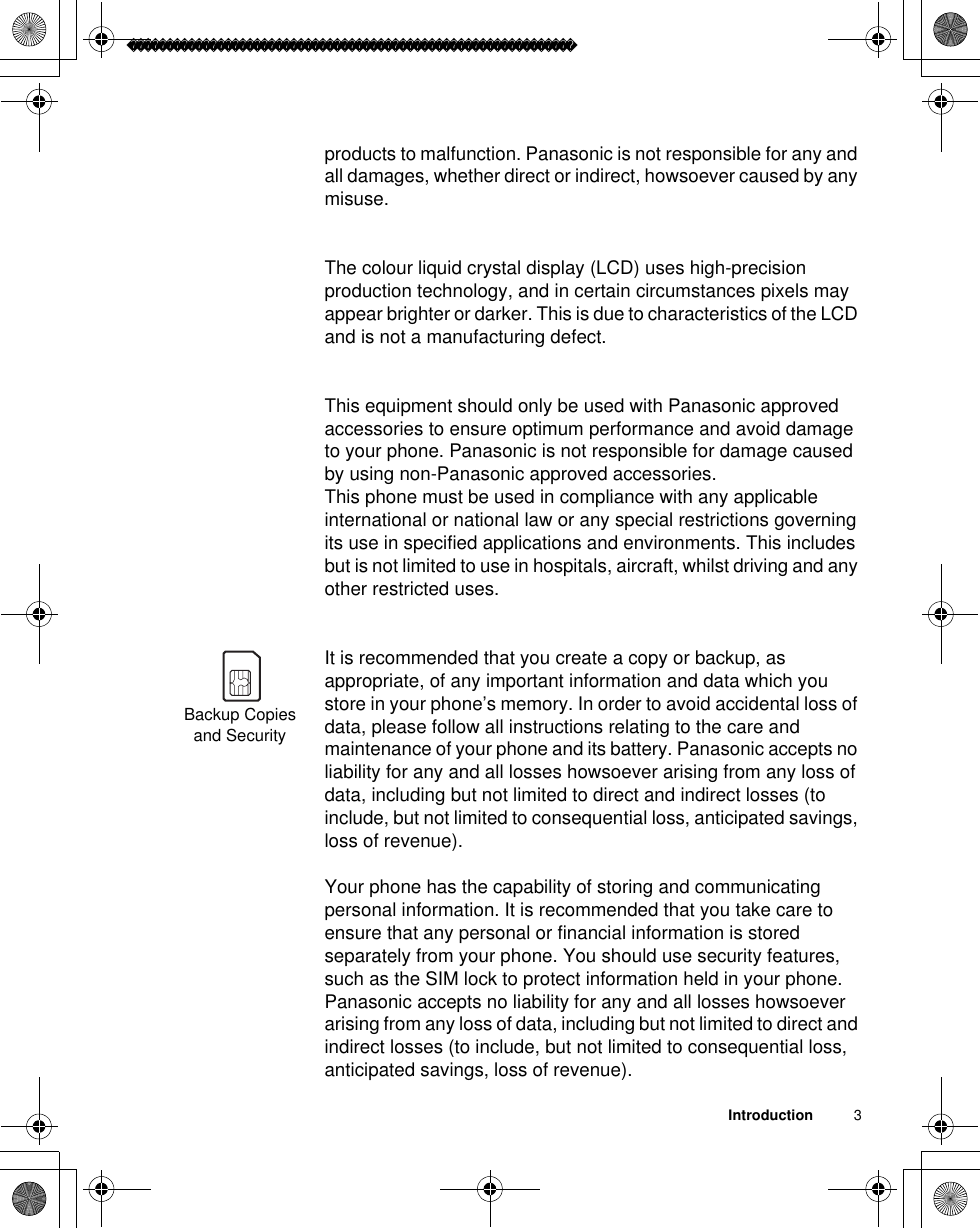 Introduction          3products to malfunction. Panasonic is not responsible for any and all damages, whether direct or indirect, howsoever caused by any misuse.The colour liquid crystal display (LCD) uses high-precision production technology, and in certain circumstances pixels may appear brighter or darker. This is due to characteristics of the LCD and is not a manufacturing defect. This equipment should only be used with Panasonic approved accessories to ensure optimum performance and avoid damage to your phone. Panasonic is not responsible for damage caused by using non-Panasonic approved accessories.This phone must be used in compliance with any applicable international or national law or any special restrictions governing its use in specified applications and environments. This includes but is not limited to use in hospitals, aircraft, whilst driving and any other restricted uses. It is recommended that you create a copy or backup, as appropriate, of any important information and data which you store in your phone’s memory. In order to avoid accidental loss of data, please follow all instructions relating to the care and maintenance of your phone and its battery. Panasonic accepts no liability for any and all losses howsoever arising from any loss of data, including but not limited to direct and indirect losses (to include, but not limited to consequential loss, anticipated savings, loss of revenue). Your phone has the capability of storing and communicating personal information. It is recommended that you take care to ensure that any personal or financial information is stored separately from your phone. You should use security features, such as the SIM lock to protect information held in your phone. Panasonic accepts no liability for any and all losses howsoever arising from any loss of data, including but not limited to direct and indirect losses (to include, but not limited to consequential loss, anticipated savings, loss of revenue).Backup Copies and Security