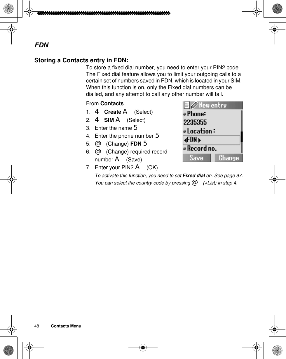 48          Contacts MenuFDNStoring a Contacts entry in FDN:To store a fixed dial number, you need to enter your PIN2 code.The Fixed dial feature allows you to limit your outgoing calls to a certain set of numbers saved in FDN, which is located in your SIM. When this function is on, only the Fixed dial numbers can be dialled, and any attempt to call any other number will fail.From Contacts1. 4Create A(Select) 2. 4SIM A(Select)3. Enter the name 54. Enter the phone number 55. @(Change) FDN 56. @(Change) required record number A(Save)7. Enter your PIN2 A(OK)ãTo activate this function, you need to set Fixed dial on. See page 97.ãYou can select the country code by pressing @(+List) in step 4.