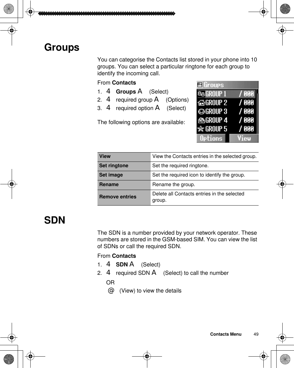 Contacts Menu          49GroupsYou can categorise the Contacts list stored in your phone into 10 groups. You can select a particular ringtone for each group to identify the incoming call.From Contacts1. 4Groups A(Select)2. 4 required group A(Options)3. 4 required option A(Select)The following options are available: SDNThe SDN is a number provided by your network operator. These numbers are stored in the GSM-based SIM. You can view the list of SDNs or call the required SDN. From Contacts1. 4SDN A(Select)2. 4 required SDN A(Select) to call the numberOR@(View) to view the detailsView View the Contacts entries in the selected group.Set ringtone Set the required ringtone.Set image Set the required icon to identify the group.Rename Rename the group.Remove entries Delete all Contacts entries in the selected group.