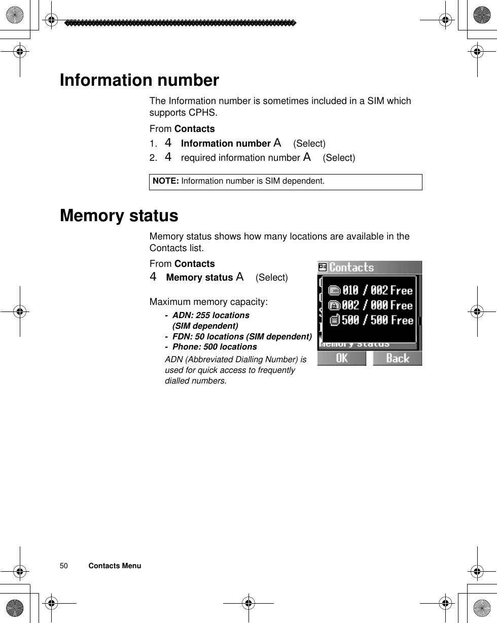 50          Contacts MenuInformation numberThe Information number is sometimes included in a SIM which supports CPHS.From Contacts1. 4Information number A(Select)2. 4 required information number A(Select)Memory statusMemory status shows how many locations are available in the Contacts list.From Contacts4Memory status A(Select) Maximum memory capacity:- ADN: 255 locations (SIM dependent)- FDN: 50 locations (SIM dependent)- Phone: 500 locationsãADN (Abbreviated Dialling Number) is used for quick access to frequently dialled numbers.NOTE: Information number is SIM dependent.