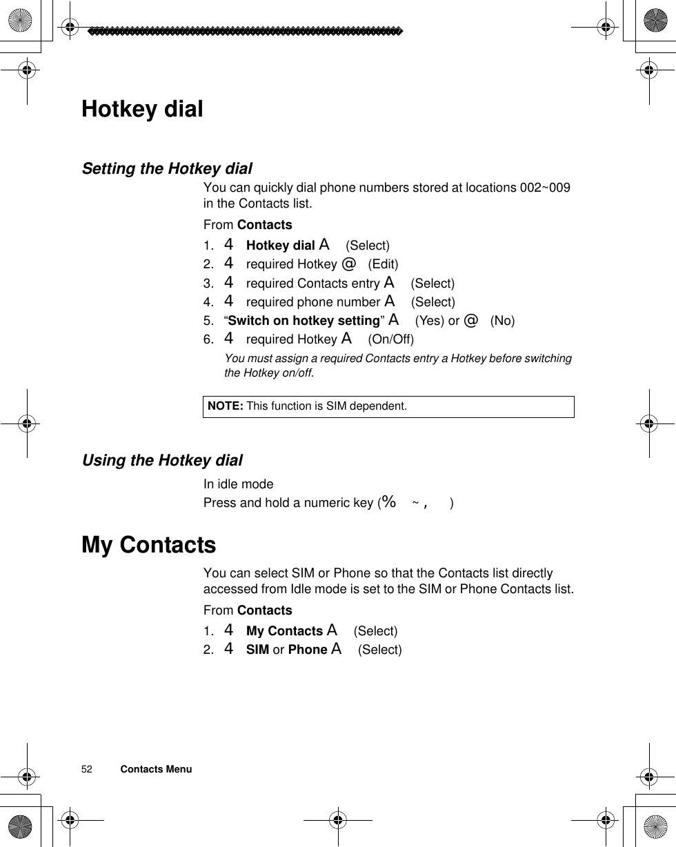 52          Contacts MenuHotkey dialSetting the Hotkey dialYou can quickly dial phone numbers stored at locations 002~009 in the Contacts list. From Contacts1. 4Hotkey dial A(Select)2. 4 required Hotkey @(Edit)3. 4 required Contacts entry A(Select)4. 4 required phone number A(Select)5. “Switch on hotkey setting”A(Yes) or @(No)6. 4 required Hotkey A(On/Off)ãYou must assign a required Contacts entry a Hotkey before switching the Hotkey on/off.Using the Hotkey dialIn idle modePress and hold a numeric key (% ~ ,)My ContactsYou can select SIM or Phone so that the Contacts list directly accessed from Idle mode is set to the SIM or Phone Contacts list.From Contacts1. 4My Contacts A(Select)2. 4SIM or Phone A(Select)NOTE: This function is SIM dependent. 