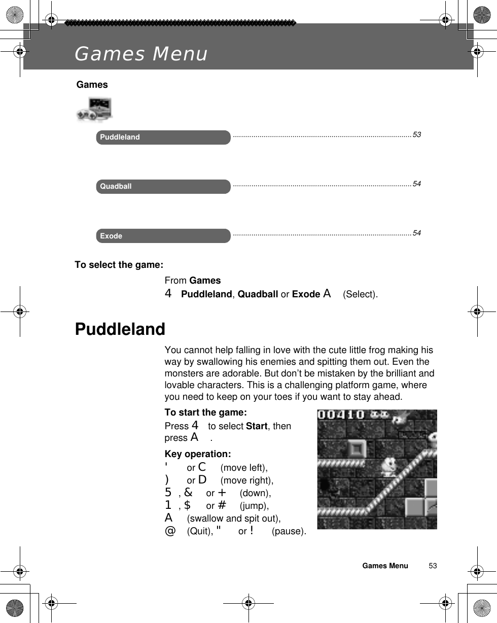 Games Menu          53Games MenuTo select the game:From Games4Puddleland,Quadball or Exode A(Select).PuddlelandYou cannot help falling in love with the cute little frog making his way by swallowing his enemies and spitting them out. Even the monsters are adorable. But don’t be mistaken by the brilliant and lovable characters. This is a challenging platform game, where you need to keep on your toes if you want to stay ahead.To start the game:Press 4 to select Start, then press A.Key operation:&apos; or C (move left), ) or D (move right), 5,&amp; or + (down), 1,$ or # (jump), A (swallow and spit out), @ (Quit), &quot; or ! (pause).GamesPuddlelandExodeQuadball.......................................................................................53.......................................................................................54.......................................................................................54