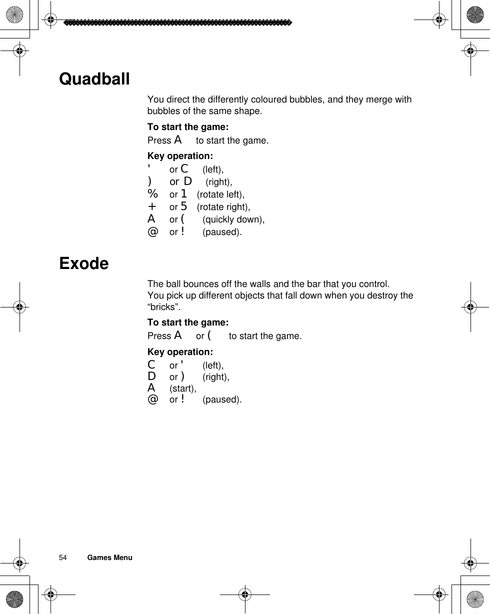 54          Games MenuQuadballYou direct the differently coloured bubbles, and they merge with bubbles of the same shape.To start the game:Press A to start the game.Key operation:&apos; or C (left), )or D (right), % or 1 (rotate left), + or 5 (rotate right), A or ( (quickly down), @ or ! (paused).ExodeThe ball bounces off the walls and the bar that you control.You pick up different objects that fall down when you destroy the “bricks”.To start the game:Press A or ( to start the game.Key operation:C or &apos; (left), D or ) (right), A (start), @ or ! (paused).