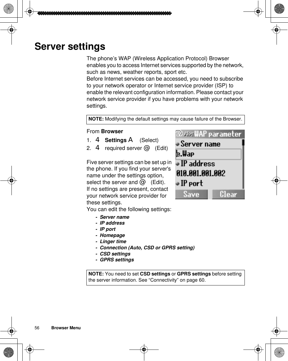 56          Browser MenuServer settingsThe phone’s WAP (Wireless Application Protocol) Browser enables you to access Internet services supported by the network, such as news, weather reports, sport etc.Before Internet services can be accessed, you need to subscribe to your network operator or Internet service provider (ISP) to enable the relevant configuration information. Please contact your network service provider if you have problems with your network settings. From Browser1. 4Settings A(Select)2. 4 required server @(Edit)Five server settings can be set up in the phone. If you find your server&apos;s name under the settings option, select the server and @(Edit).If no settings are present, contact your network service provider for these settings. You can edit the following settings:- Server name- IP address-IP port- Homepage-Linger time- Connection (Auto, CSD or GPRS setting)- CSD settings- GPRS settingsNOTE: Modifying the default settings may cause failure of the Browser.NOTE: You need to set CSD settings or GPRS settings before setting the server information. See “Connectivity” on page 60.