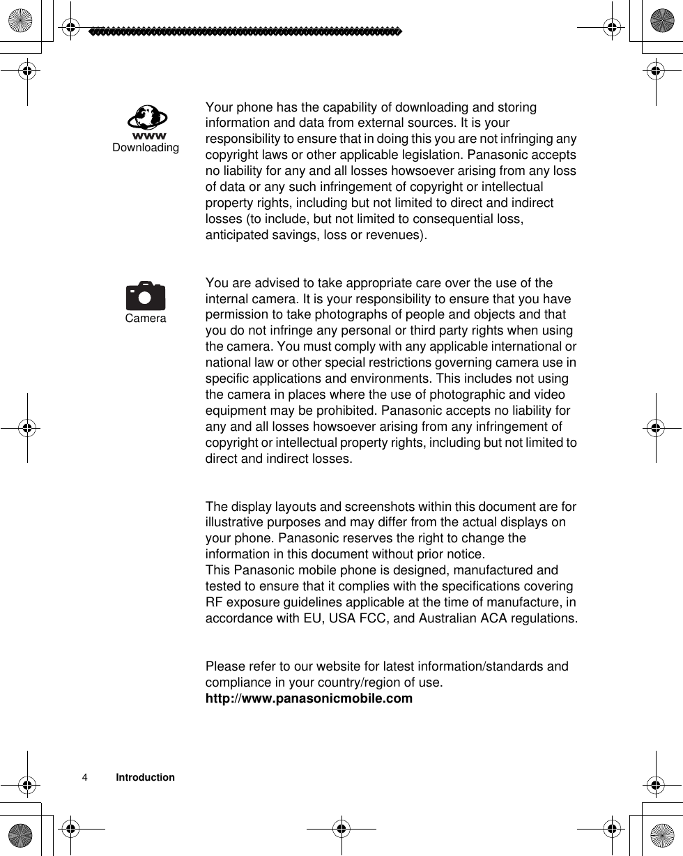 4          IntroductionYour phone has the capability of downloading and storing information and data from external sources. It is your responsibility to ensure that in doing this you are not infringing any copyright laws or other applicable legislation. Panasonic accepts no liability for any and all losses howsoever arising from any loss of data or any such infringement of copyright or intellectual property rights, including but not limited to direct and indirect losses (to include, but not limited to consequential loss, anticipated savings, loss or revenues). You are advised to take appropriate care over the use of the internal camera. It is your responsibility to ensure that you have permission to take photographs of people and objects and that you do not infringe any personal or third party rights when using the camera. You must comply with any applicable international or national law or other special restrictions governing camera use in specific applications and environments. This includes not using the camera in places where the use of photographic and video equipment may be prohibited. Panasonic accepts no liability for any and all losses howsoever arising from any infringement of copyright or intellectual property rights, including but not limited to direct and indirect losses.The display layouts and screenshots within this document are for illustrative purposes and may differ from the actual displays on your phone. Panasonic reserves the right to change the information in this document without prior notice.This Panasonic mobile phone is designed, manufactured and tested to ensure that it complies with the specifications covering RF exposure guidelines applicable at the time of manufacture, in accordance with EU, USA FCC, and Australian ACA regulations.Please refer to our website for latest information/standards and compliance in your country/region of use. http://www.panasonicmobile.comDownloadingCamera
