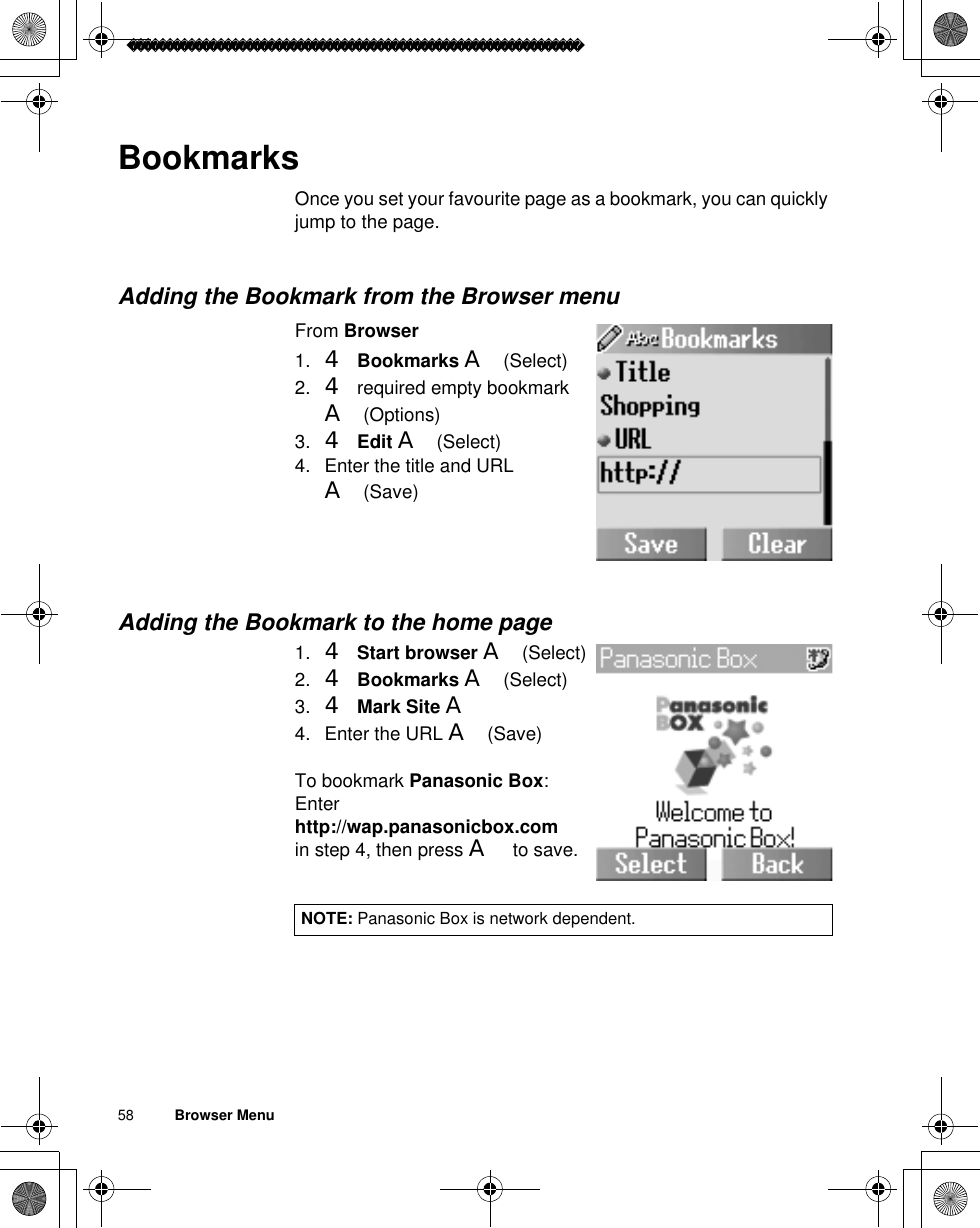 58          Browser MenuBookmarksOnce you set your favourite page as a bookmark, you can quickly jump to the page.Adding the Bookmark from the Browser menuFrom Browser1. 4Bookmarks A(Select)2. 4 required empty bookmark A(Options)3. 4Edit A(Select)4. Enter the title and URL A(Save)Adding the Bookmark to the home page1. 4Start browser A(Select)2. 4Bookmarks A(Select)3. 4Mark Site A4. Enter the URL A(Save)To bookmark Panasonic Box:Enterhttp://wap.panasonicbox.comin step 4, then press A to save.NOTE: Panasonic Box is network dependent.