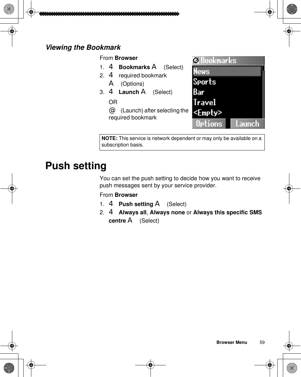 Browser Menu          59Viewing the BookmarkFrom Browser1. 4Bookmarks A(Select)2. 4 required bookmark A(Options)3. 4Launch A(Select)OR@(Launch) after selecting the required bookmarkPush settingYou can set the push setting to decide how you want to receive push messages sent by your service provider.From Browser1. 4Push setting A(Select)2. 4Always all,Always none or Always this specific SMS centre A(Select)NOTE: This service is network dependent or may only be available on a subscription basis.