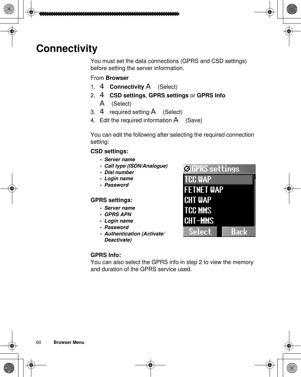 60          Browser MenuConnectivityYou must set the data connections (GPRS and CSD settings) before setting the server information.From Browser1. 4Connectivity A(Select)2. 4CSD settings,GPRS settings or GPRS InfoA(Select)3. 4 required setting A(Select)4. Edit the required information A(Save)You can edit the following after selecting the required connection setting:CSD settings:- Server name- Call type (ISDN/Analogue)- Dial number- Login name- PasswordGPRS settings:- Server name- GPRS APN- Login name- Password- Authentication (Activate/Deactivate)GPRS Info:You can also select the GPRS info in step 2 to view the memory and duration of the GPRS service used.