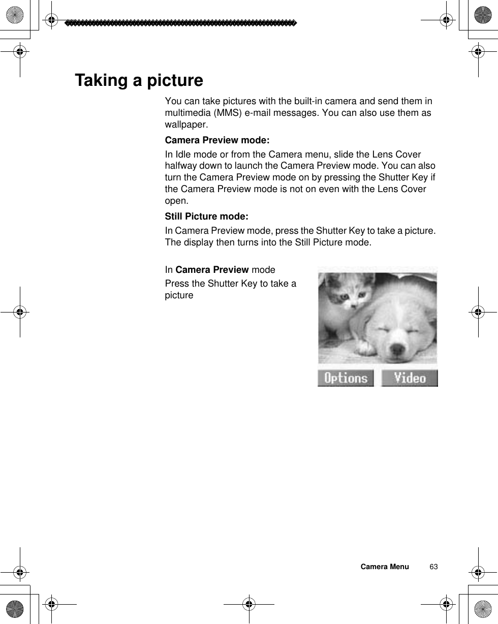 Camera Menu          63Taking a pictureYou can take pictures with the built-in camera and send them in multimedia (MMS) e-mail messages. You can also use them as wallpaper. Camera Preview mode:In Idle mode or from the Camera menu, slide the Lens Cover halfway down to launch the Camera Preview mode. You can also turn the Camera Preview mode on by pressing the Shutter Key if the Camera Preview mode is not on even with the Lens Cover open.Still Picture mode:In Camera Preview mode, press the Shutter Key to take a picture. The display then turns into the Still Picture mode.In Camera Preview modePress the Shutter Key to take a picture