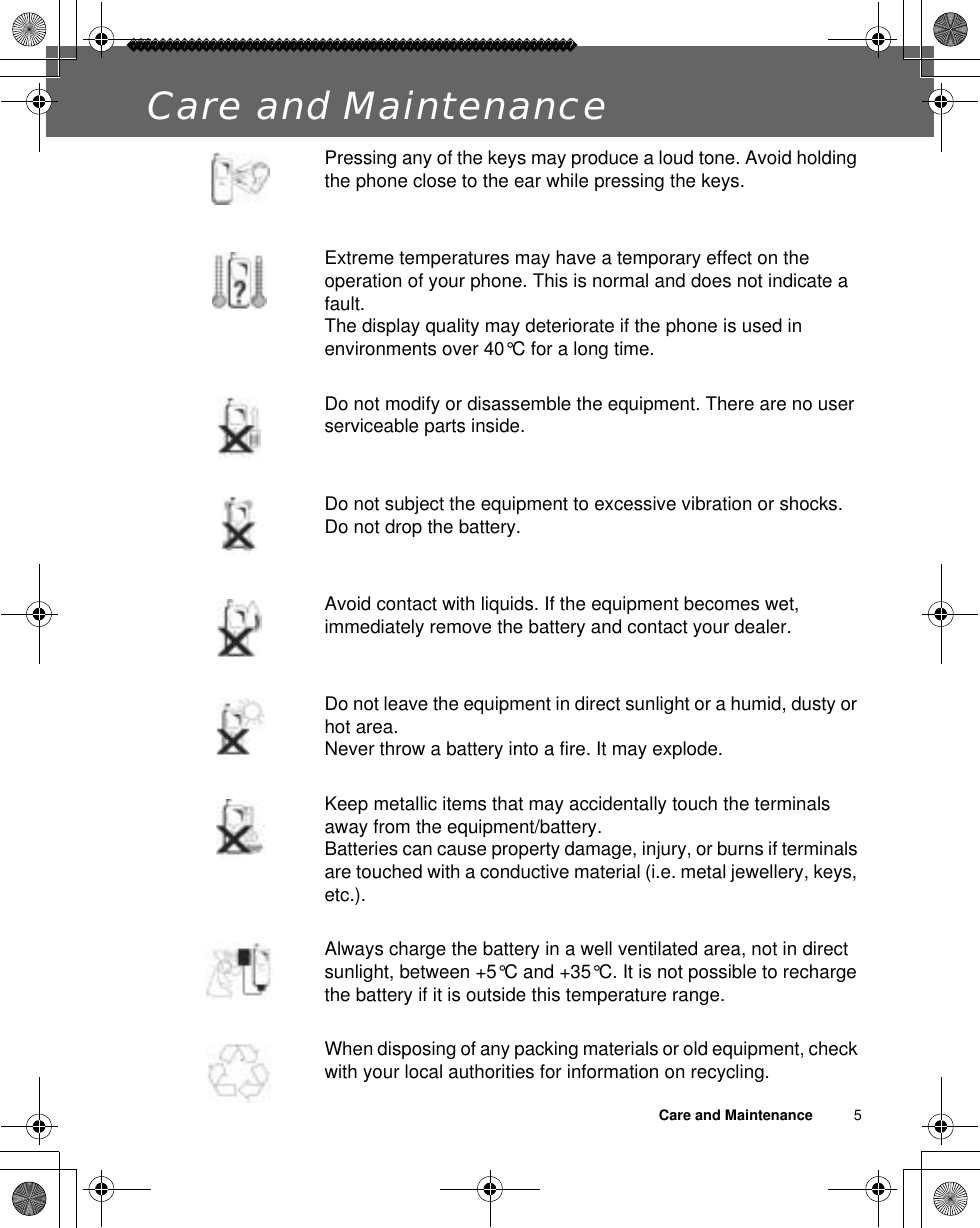 Care and Maintenance          5Care and MaintenancePressing any of the keys may produce a loud tone. Avoid holding the phone close to the ear while pressing the keys.Extreme temperatures may have a temporary effect on the operation of your phone. This is normal and does not indicate a fault.The display quality may deteriorate if the phone is used in environments over 40°C for a long time.Do not modify or disassemble the equipment. There are no user serviceable parts inside.Do not subject the equipment to excessive vibration or shocks.Do not drop the battery.Avoid contact with liquids. If the equipment becomes wet, immediately remove the battery and contact your dealer.Do not leave the equipment in direct sunlight or a humid, dusty or hot area.Never throw a battery into a fire. It may explode.Keep metallic items that may accidentally touch the terminals away from the equipment/battery.Batteries can cause property damage, injury, or burns if terminals are touched with a conductive material (i.e. metal jewellery, keys, etc.).Always charge the battery in a well ventilated area, not in direct sunlight, between +5°C and +35°C. It is not possible to recharge the battery if it is outside this temperature range.When disposing of any packing materials or old equipment, check with your local authorities for information on recycling.