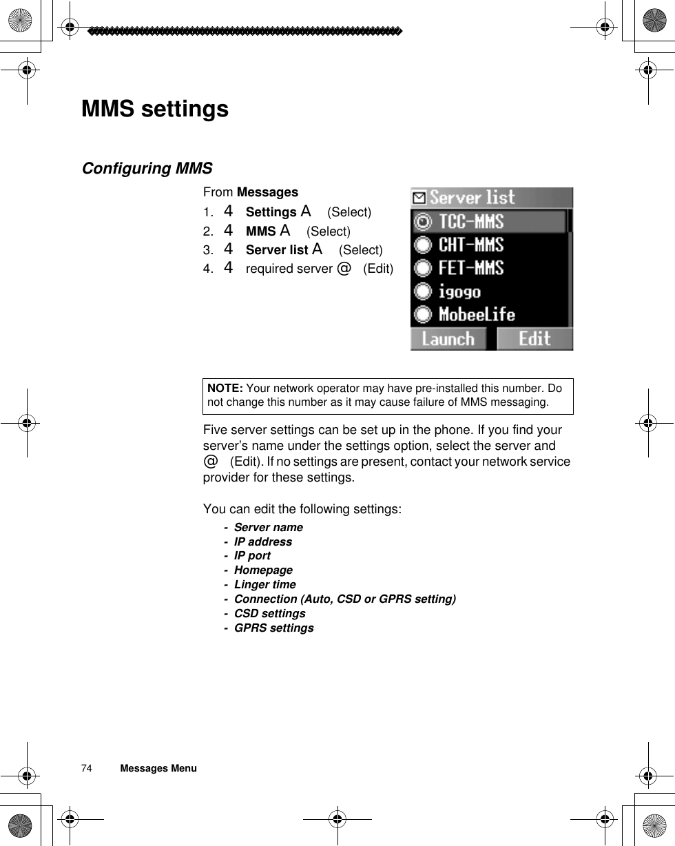 74          Messages MenuMMS settingsConfiguring MMSFrom Messages1. 4Settings A(Select)2. 4MMS A(Select)3. 4Server list A(Select)4. 4 required server @(Edit)Five server settings can be set up in the phone. If you find your server’s name under the settings option, select the server and @(Edit). If no settings are present, contact your network service provider for these settings.You can edit the following settings:- Server name- IP address-IP port- Homepage-Linger time- Connection (Auto, CSD or GPRS setting)- CSD settings- GPRS settingsNOTE: Your network operator may have pre-installed this number. Do not change this number as it may cause failure of MMS messaging.