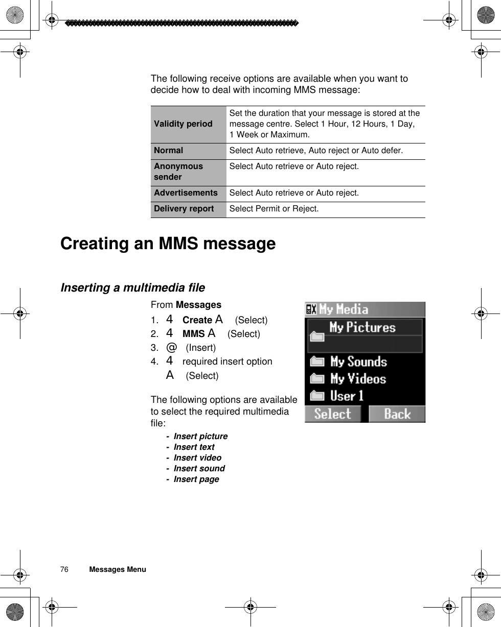 76          Messages MenuThe following receive options are available when you want to decide how to deal with incoming MMS message:Creating an MMS messageInserting a multimedia fileFrom Messages1. 4Create A(Select)2. 4MMS A(Select)3. @(Insert)4. 4 required insert option A(Select)The following options are available to select the required multimedia file:- Insert picture- Insert text- Insert video- Insert sound- Insert pageValidity period Set the duration that your message is stored at the message centre. Select 1 Hour, 12 Hours, 1 Day, 1 Week or Maximum.Normal Select Auto retrieve, Auto reject or Auto defer.Anonymous sender Select Auto retrieve or Auto reject.Advertisements Select Auto retrieve or Auto reject.Delivery report Select Permit or Reject.