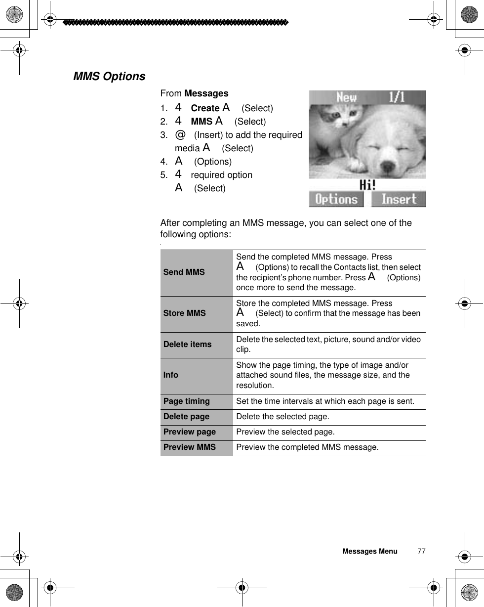 Messages Menu          77MMS OptionsFrom Messages1. 4Create A(Select)2. 4MMS A(Select)3. @(Insert) to add the required media A(Select)4. A(Options)5. 4 required option A(Select)After completing an MMS message, you can select one of the following options:.Send MMSSend the completed MMS message. Press A(Options) to recall the Contacts list, then select the recipient’s phone number. Press A(Options) once more to send the message.Store MMS Store the completed MMS message. Press A(Select) to confirm that the message has been saved.Delete items Delete the selected text, picture, sound and/or video clip.Info Show the page timing, the type of image and/or attached sound files, the message size, and the resolution.Page timing Set the time intervals at which each page is sent.Delete page Delete the selected page.Preview page Preview the selected page.Preview MMS Preview the completed MMS message.