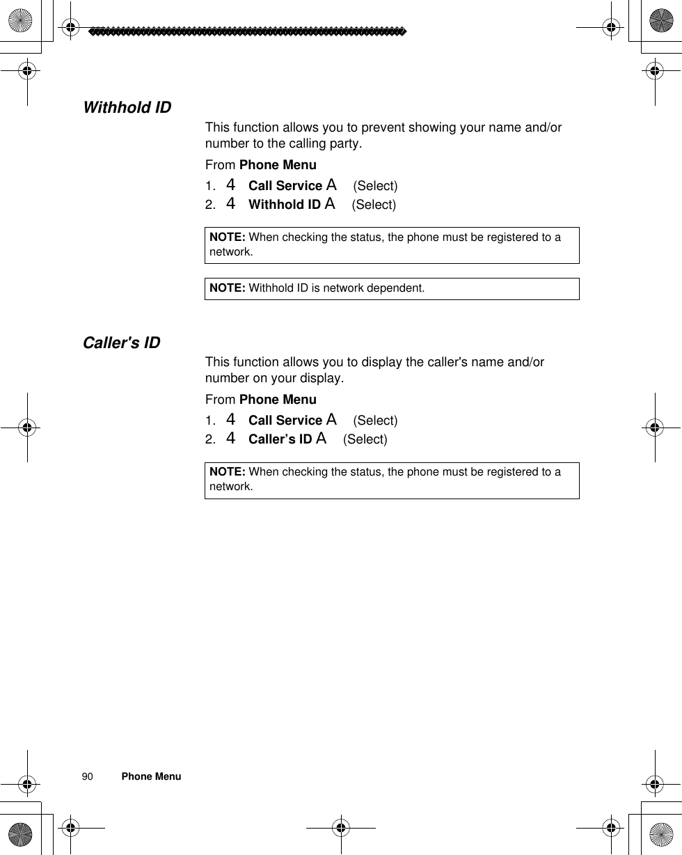 90          Phone MenuWithhold IDThis function allows you to prevent showing your name and/or number to the calling party. From Phone Menu1. 4Call Service A(Select)2. 4Withhold ID A(Select)Caller&apos;s IDThis function allows you to display the caller&apos;s name and/or number on your display. From Phone Menu1. 4Call Service A(Select)2. 4Caller’s ID A(Select)NOTE: When checking the status, the phone must be registered to a network.NOTE: Withhold ID is network dependent.NOTE: When checking the status, the phone must be registered to a network.