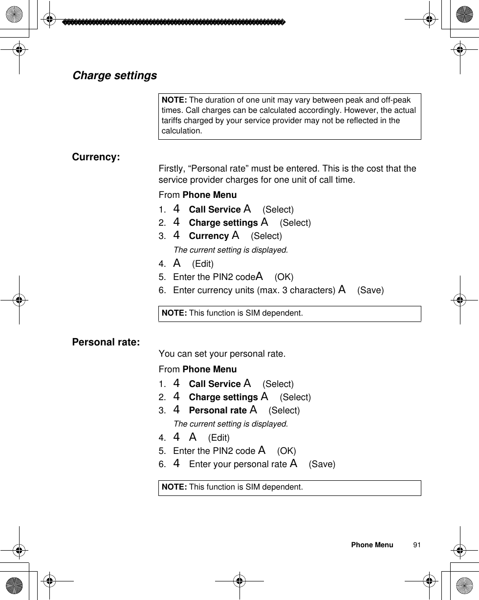 Phone Menu          91Charge settingsCurrency: Firstly, “Personal rate” must be entered. This is the cost that the service provider charges for one unit of call time.From Phone Menu1. 4Call Service A(Select)2. 4Charge settings A(Select)3. 4Currency A(Select)ãThe current setting is displayed.4. A(Edit) 5. Enter the PIN2 codeA(OK) 6. Enter currency units (max. 3 characters) A(Save)Personal rate: You can set your personal rate.From Phone Menu1. 4Call Service A(Select)2. 4Charge settings A(Select)3. 4Personal rate A(Select)ãThe current setting is displayed.4. 4A(Edit)5. Enter the PIN2 code A(OK) 6. 4 Enter your personal rate A(Save)NOTE: The duration of one unit may vary between peak and off-peak times. Call charges can be calculated accordingly. However, the actual tariffs charged by your service provider may not be reflected in the calculation.NOTE: This function is SIM dependent.NOTE: This function is SIM dependent.