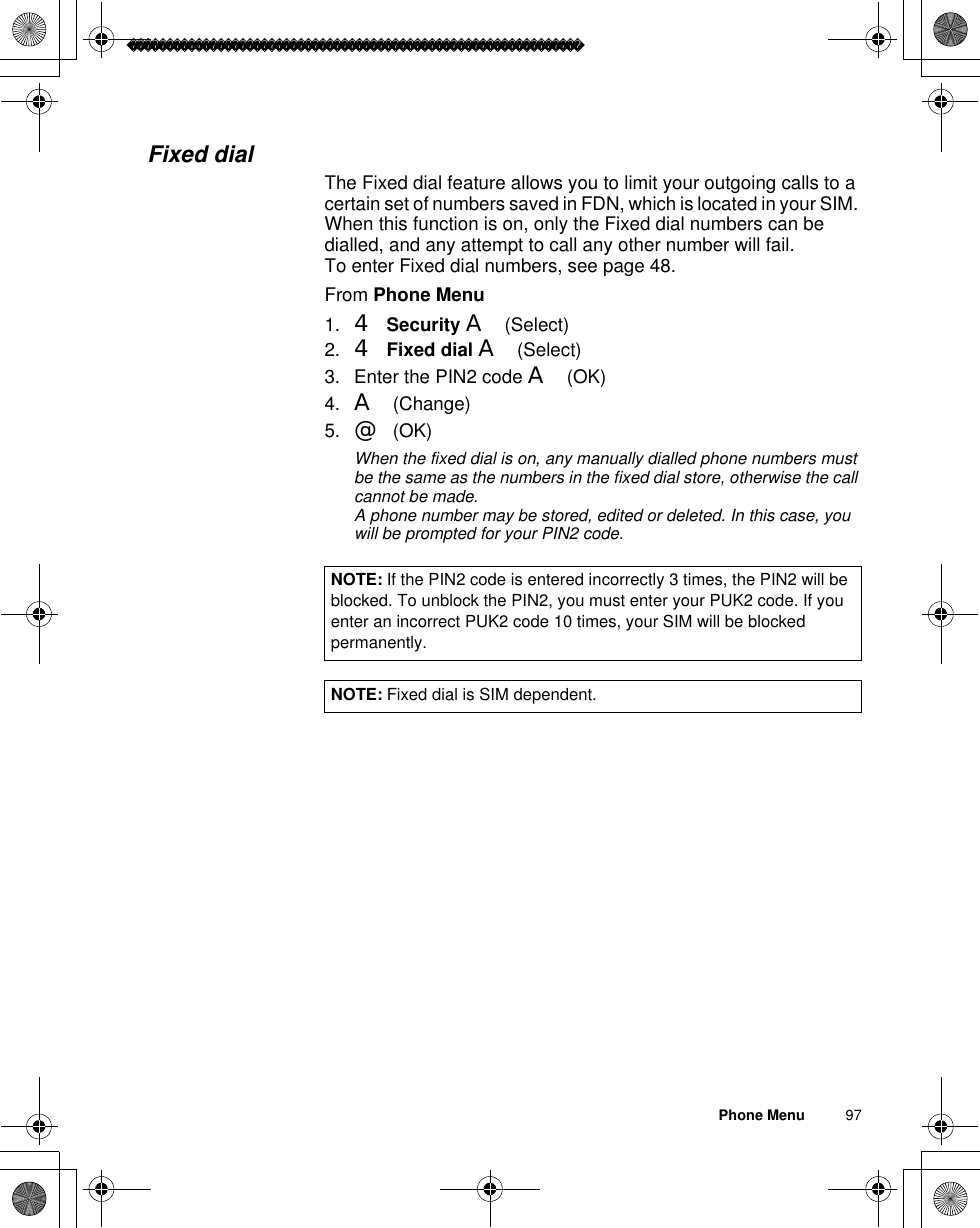 Phone Menu          97Fixed dialThe Fixed dial feature allows you to limit your outgoing calls to a certain set of numbers saved in FDN, which is located in your SIM. When this function is on, only the Fixed dial numbers can be dialled, and any attempt to call any other number will fail.To enter Fixed dial numbers, see page 48.From Phone Menu1. 4Security A(Select)2. 4Fixed dial A(Select)3. Enter the PIN2 code A(OK) 4. A(Change)5. @(OK) ãWhen the fixed dial is on, any manually dialled phone numbers must be the same as the numbers in the fixed dial store, otherwise the call cannot be made.ãA phone number may be stored, edited or deleted. In this case, you will be prompted for your PIN2 code.NOTE: If the PIN2 code is entered incorrectly 3 times, the PIN2 will be blocked. To unblock the PIN2, you must enter your PUK2 code. If you enter an incorrect PUK2 code 10 times, your SIM will be blocked permanently.NOTE: Fixed dial is SIM dependent.