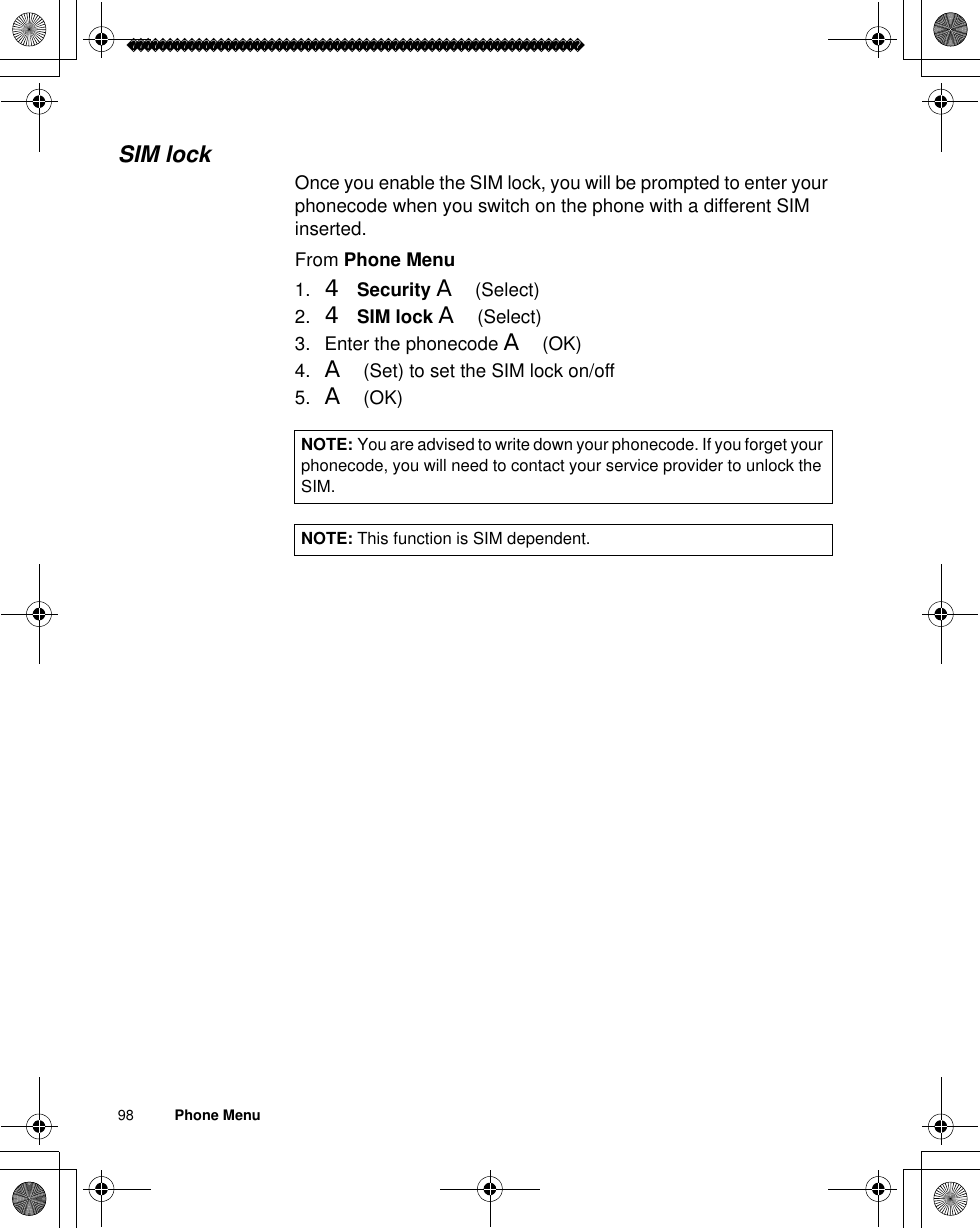 98          Phone MenuSIM lockOnce you enable the SIM lock, you will be prompted to enter your phonecode when you switch on the phone with a different SIM inserted.From Phone Menu1. 4Security A(Select)2. 4SIM lock A(Select)3. Enter the phonecode A(OK)4. A(Set) to set the SIM lock on/off5. A(OK)NOTE: You are advised to write down your phonecode. If you forget your phonecode, you will need to contact your service provider to unlock the SIM.NOTE: This function is SIM dependent.