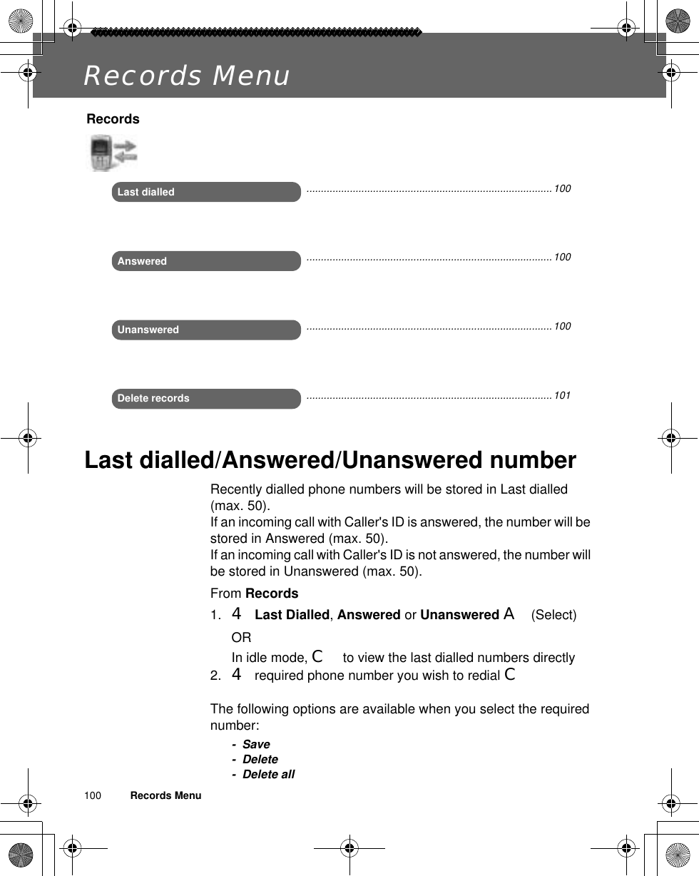 100          Records MenuRecords MenuLast dialled/Answered/Unanswered numberRecently dialled phone numbers will be stored in Last dialled (max. 50).If an incoming call with Caller&apos;s ID is answered, the number will be stored in Answered (max. 50). If an incoming call with Caller&apos;s ID is not answered, the number will be stored in Unanswered (max. 50).From Records1. 4Last Dialled,Answered or Unanswered A(Select)ORIn idle mode, C to view the last dialled numbers directly2. 4 required phone number you wish to redial CThe following options are available when you select the required number:- Save- Delete- Delete allRecordsLast dialledAnsweredUnansweredDelete records.....................................................................................100.....................................................................................100.....................................................................................100.....................................................................................101