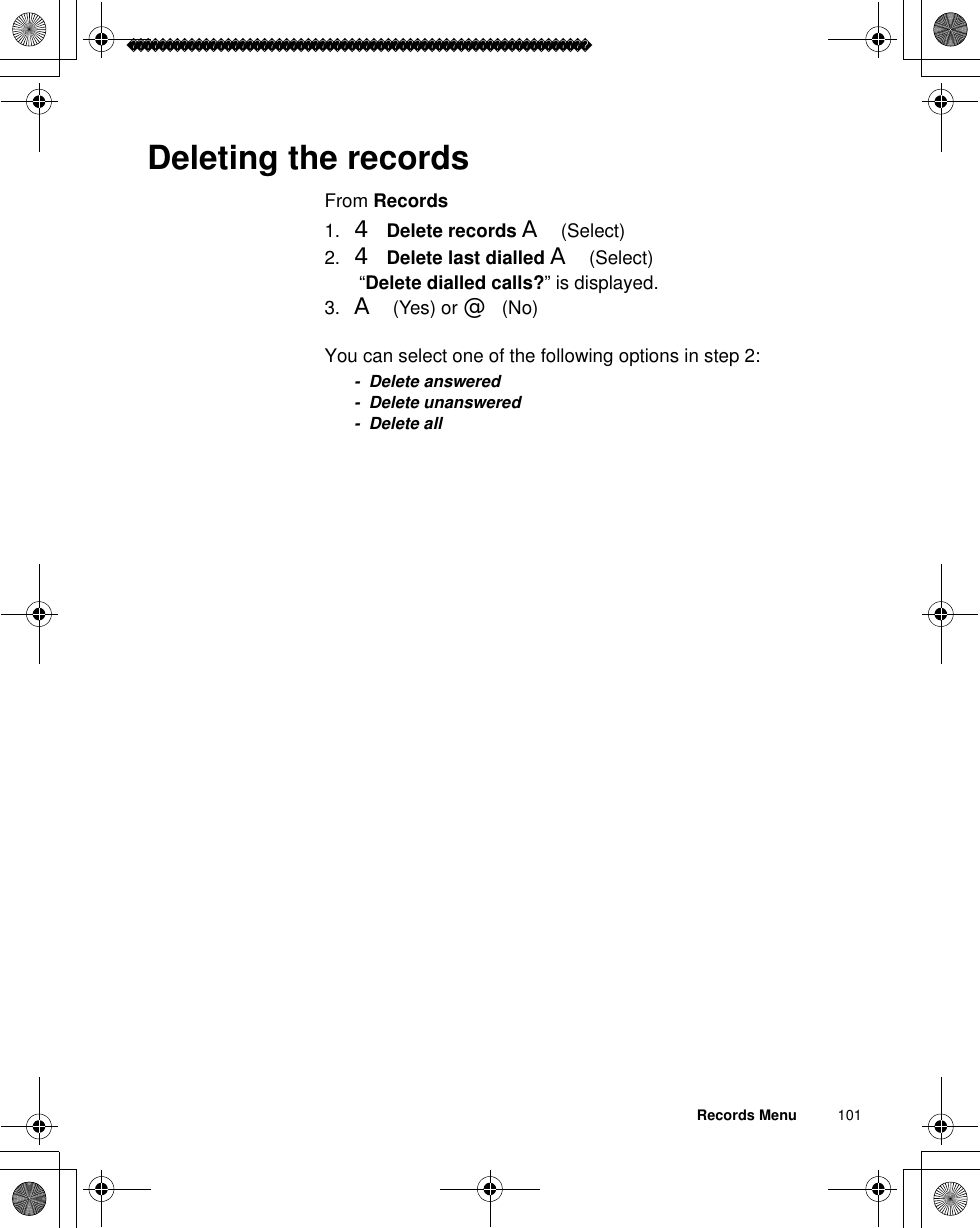 Records Menu          101Deleting the recordsFrom Records1. 4Delete records A(Select)2. 4Delete last dialled A(Select) “Delete dialled calls?” is displayed.3. A(Yes) or @(No)You can select one of the following options in step 2:- Delete answered- Delete unanswered- Delete all