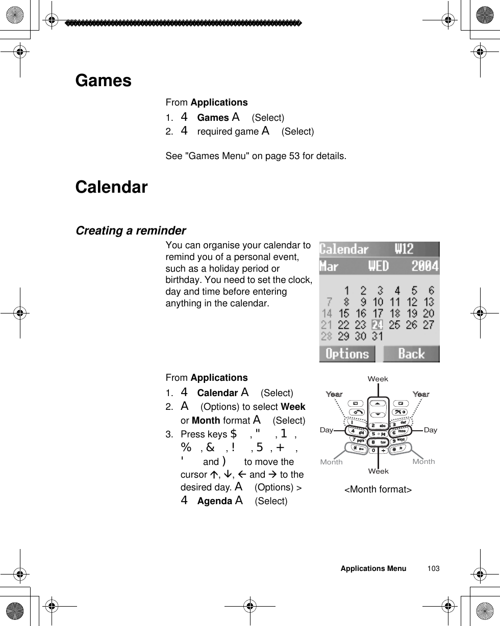 Applications Menu          103GamesFrom Applications1. 4Games A(Select)2. 4 required game A(Select)See &quot;Games Menu&quot; on page 53 for details.CalendarCreating a reminderYou can organise your calendar to remind you of a personal event, such as a holiday period or birthday. You need to set the clock, day and time before entering anything in the calendar.From Applications1. 4Calendar A(Select)2. A(Options) to select Weekor Month format A(Select)3. Press keys $,&quot;,1,%,&amp;,!,5,+,&apos; and ) to move the cursor Ç,È,Å and Æ to the desired day. A(Options) &gt;4Agenda A(Select)WeekDayWeekMonth MonthYear YearDay&lt;Month format&gt;