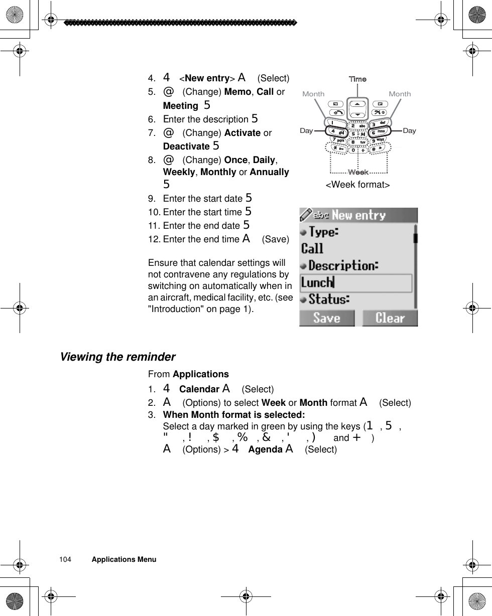 104          Applications Menu4. 4 &lt;New entry&gt;A(Select)5. @(Change) Memo,Call or Meeting  56. Enter the description 57. @(Change) Activate or Deactivate 58. @(Change) Once,Daily,Weekly,Monthly or Annually59. Enter the start date 510. Enter the start time 511. Enter the end date 512. Enter the end time A(Save)Ensure that calendar settings will not contravene any regulations by switching on automatically when in an aircraft, medical facility, etc. (see &quot;Introduction&quot; on page 1).Viewing the reminderFrom Applications1. 4Calendar A(Select)2. A(Options) to select Week or Month format A(Select)3. When Month format is selected:Select a day marked in green by using the keys (1,5,&quot;,!,$,%,&amp;,&apos;,) and +)A(Options) &gt; 4Agenda A(Select)TimeWeekMonth Month DayDay&lt;Week format&gt;