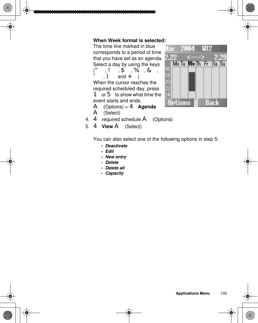 Applications Menu          105When Week format is selected:The time line marked in blue corresponds to a period of time that you have set as an agenda.Select a day by using the keys (&quot;,!,$,%,&amp;,&apos;,) and +)When the cursor reaches the required scheduled day, press 1 or 5 to show what time the event starts and ends.A(Options) &gt; 4AgendaA(Select)4. 4 required schedule A(Options)5. 4View A(Select)You can also select one of the following options in step 5:- Deactivate-Edit- New entry- Delete- Delete all- Capacity