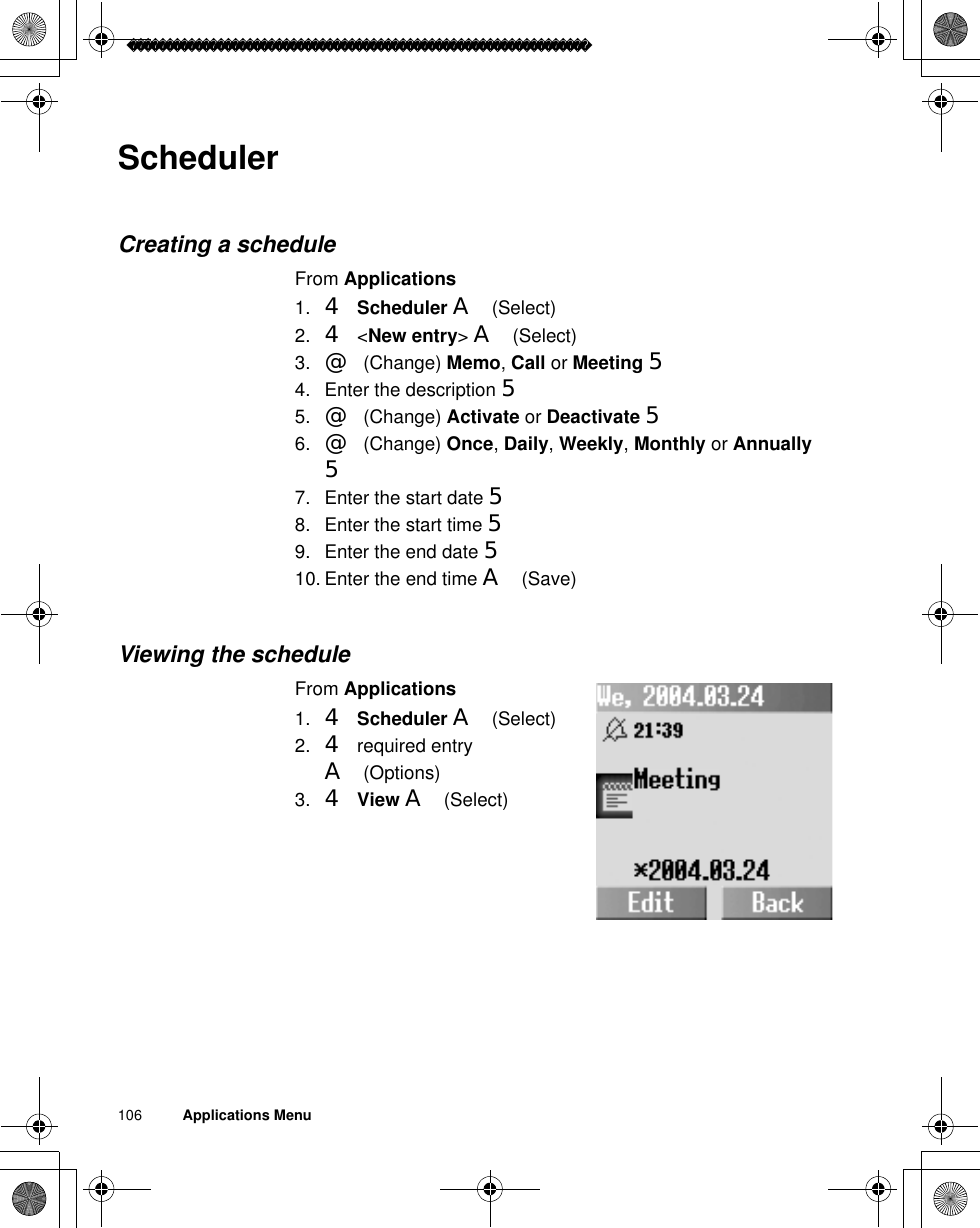 106          Applications MenuSchedulerCreating a scheduleFrom Applications1. 4Scheduler A(Select)2. 4 &lt;New entry&gt;A(Select)3. @(Change) Memo,Call or Meeting 54. Enter the description 55. @(Change) Activate or Deactivate 56. @(Change) Once,Daily,Weekly,Monthly or Annually57. Enter the start date 58. Enter the start time 59. Enter the end date 510. Enter the end time A(Save)Viewing the scheduleFrom Applications1. 4Scheduler A(Select)2. 4 required entry A(Options)3. 4View A(Select)