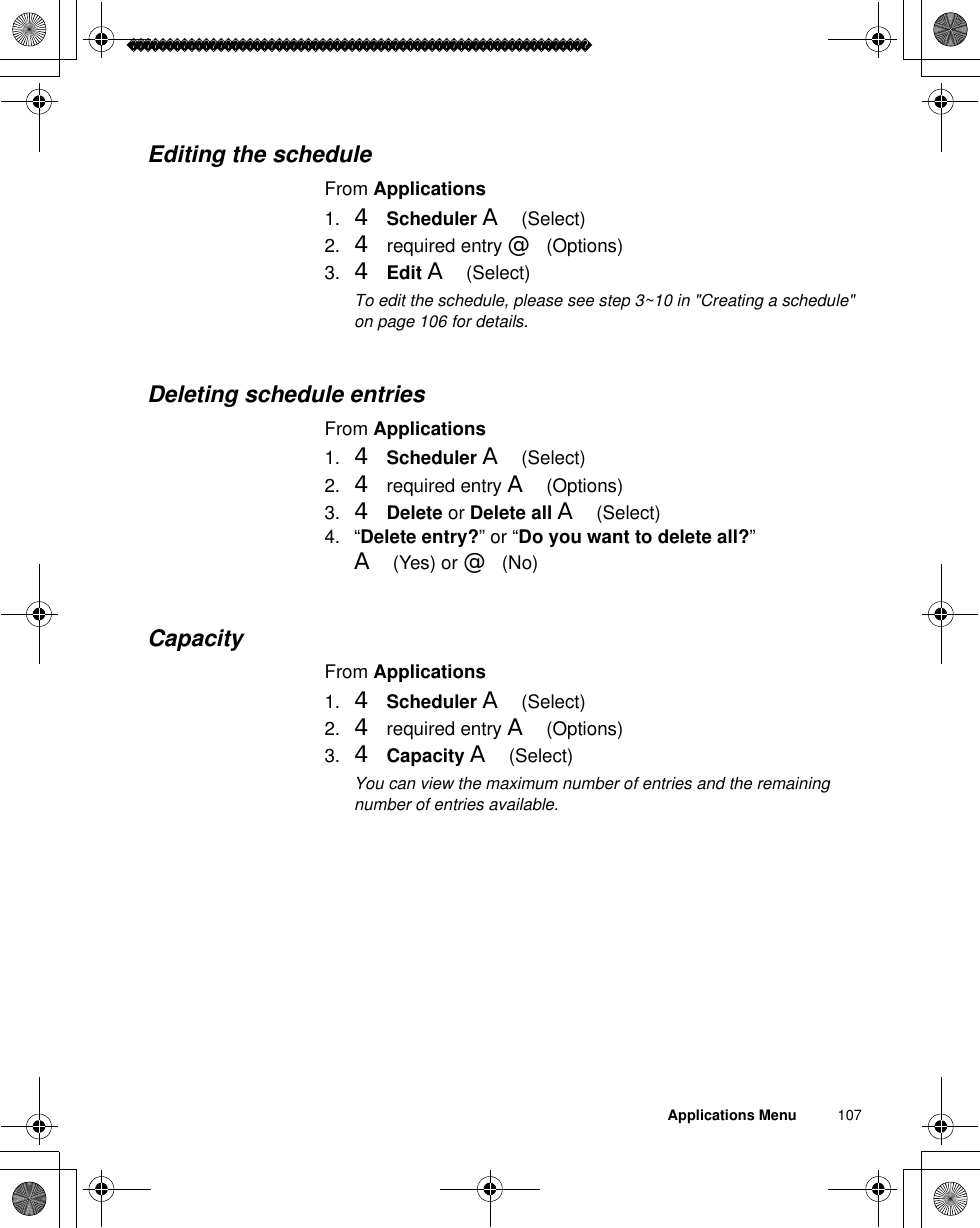 Applications Menu          107Editing the scheduleFrom Applications1. 4Scheduler A(Select)2. 4 required entry @(Options)3. 4Edit A(Select)ãTo edit the schedule, please see step 3~10 in &quot;Creating a schedule&quot; on page 106 for details.Deleting schedule entriesFrom Applications1. 4Scheduler A(Select)2. 4 required entry A(Options)3. 4Delete or Delete all A(Select)4. “Delete entry?” or “Do you want to delete all?”A(Yes) or @(No)CapacityFrom Applications1. 4Scheduler A(Select)2. 4 required entry A(Options)3. 4Capacity A(Select)ãYou can view the maximum number of entries and the remaining number of entries available.