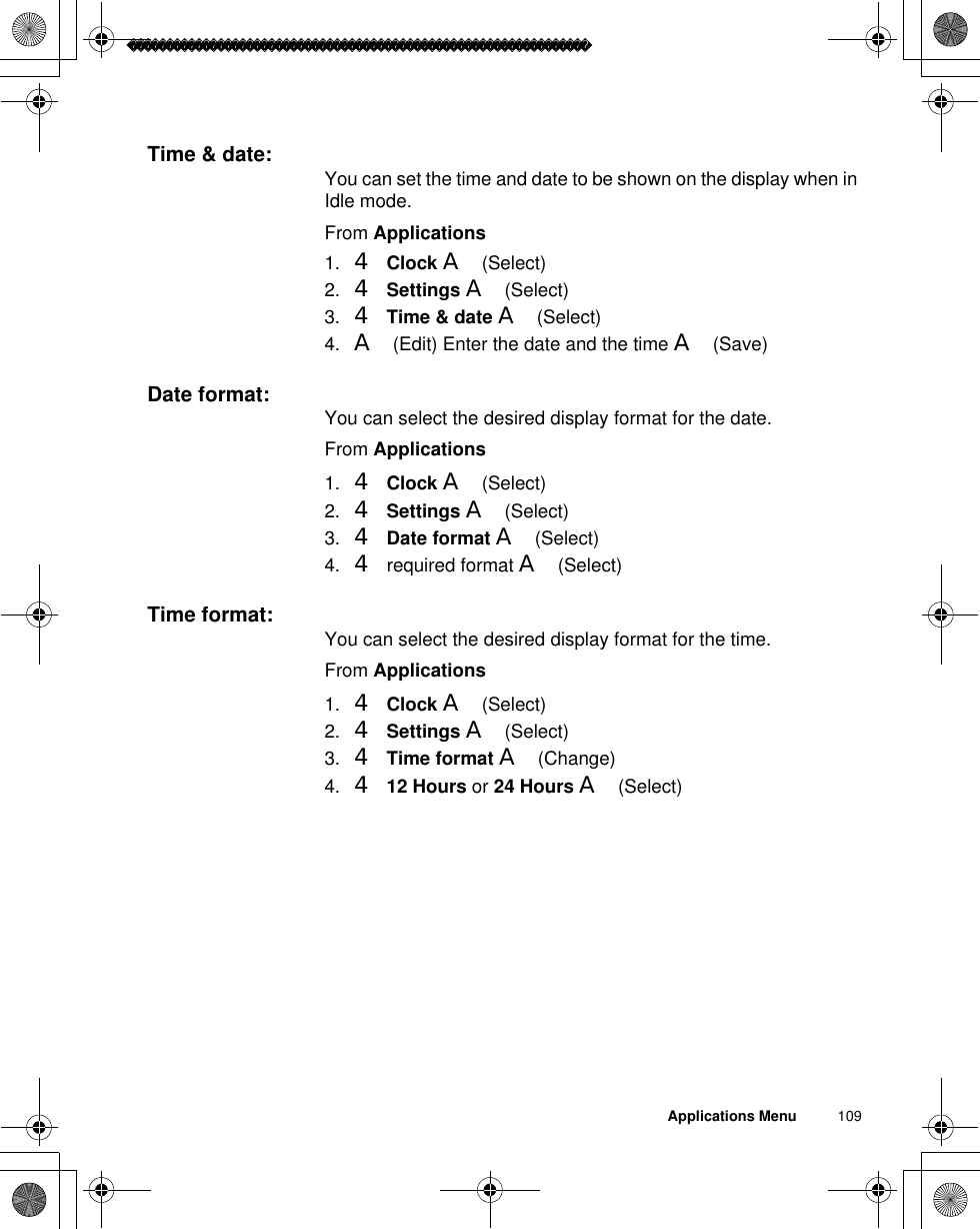 Applications Menu          109Time &amp; date: You can set the time and date to be shown on the display when in Idle mode.From Applications1. 4Clock A(Select)2. 4Settings A(Select)3. 4Time &amp; date A(Select)4. A(Edit) Enter the date and the time A(Save)Date format: You can select the desired display format for the date.From Applications1. 4Clock A(Select)2. 4Settings A(Select)3. 4Date format A(Select)4. 4 required format A(Select)Time format: You can select the desired display format for the time.From Applications1. 4Clock A(Select)2. 4Settings A(Select)3. 4Time format A(Change)4. 412 Hours or 24 Hours A(Select)