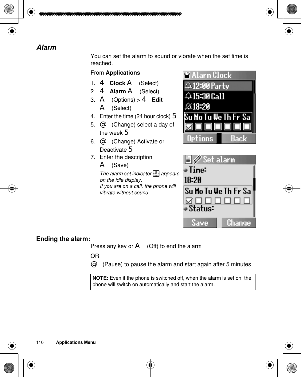 110          Applications MenuAlarmYou can set the alarm to sound or vibrate when the set time is reached.From Applications1. 4Clock A(Select)2. 4Alarm A(Select)3. A(Options) &gt; 4EditA(Select)4.Enter the time (24 hour clock)55. @(Change) select a day of the week 56. @(Change) Activate or Deactivate 57. Enter the description A(Save)ãThe alarm set indicator   appears on the idle display. ãIf you are on a call, the phone will vibrate without sound.Ending the alarm: Press any key or A(Off) to end the alarmOR@(Pause) to pause the alarm and start again after 5 minutesNOTE: Even if the phone is switched off, when the alarm is set on, the phone will switch on automatically and start the alarm.