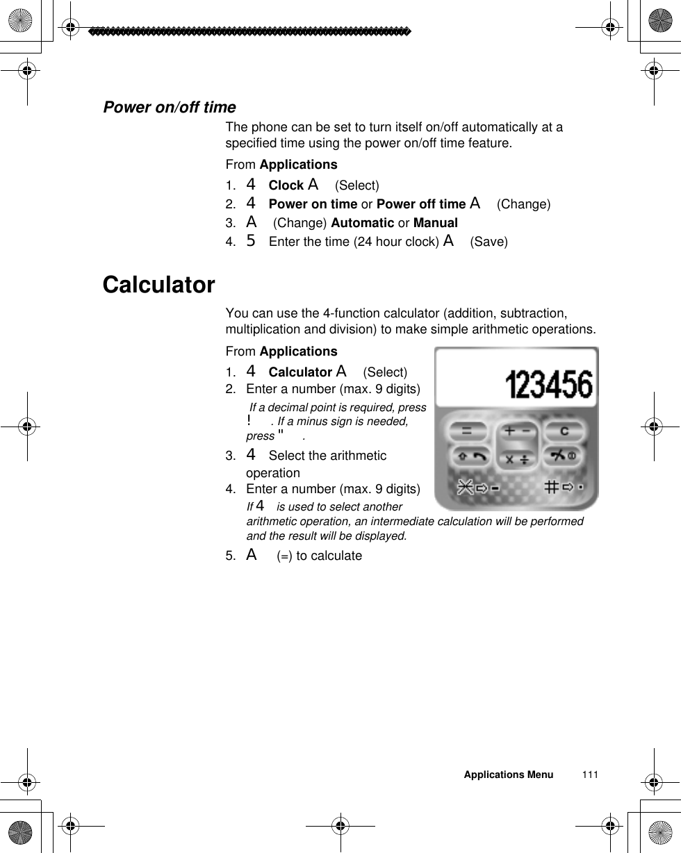 Applications Menu          111Power on/off timeThe phone can be set to turn itself on/off automatically at a specified time using the power on/off time feature. From Applications1. 4Clock A(Select)2. 4Power on time or Power off time A(Change)3. A(Change) Automatic or Manual4. 5 Enter the time (24 hour clock) A(Save)CalculatorYou can use the 4-function calculator (addition, subtraction, multiplication and division) to make simple arithmetic operations.From Applications1. 4Calculator A(Select)2. Enter a number (max. 9 digits)ã If a decimal point is required, press !. If a minus sign is needed, press &quot;.3. 4 Select the arithmetic operation4. Enter a number (max. 9 digits)ãIf 4 is used to select another arithmetic operation, an intermediate calculation will be performed and the result will be displayed.5. A (=) to calculate