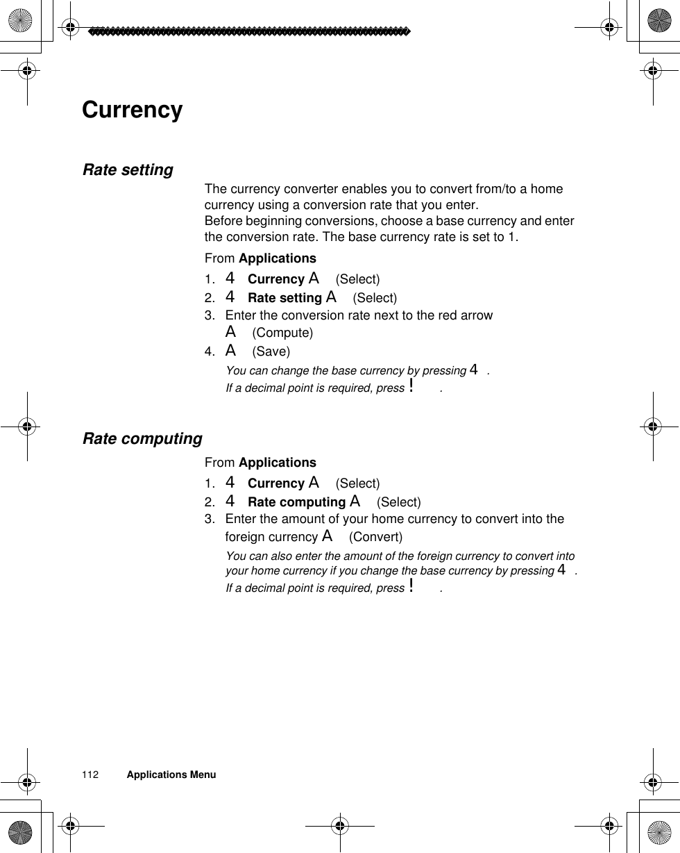 112          Applications MenuCurrencyRate settingThe currency converter enables you to convert from/to a home currency using a conversion rate that you enter.Before beginning conversions, choose a base currency and enter the conversion rate. The base currency rate is set to 1.From Applications1. 4Currency A(Select)2. 4Rate setting A(Select)3. Enter the conversion rate next to the red arrow A(Compute) 4. A(Save)ãYou can change the base currency by pressing 4.ãIf a decimal point is required, press !.Rate computingFrom Applications1. 4Currency A(Select)2. 4Rate computing A(Select)3. Enter the amount of your home currency to convert into the foreign currency A(Convert)ãYou can also enter the amount of the foreign currency to convert into your home currency if you change the base currency by pressing 4.ãIf a decimal point is required, press !.