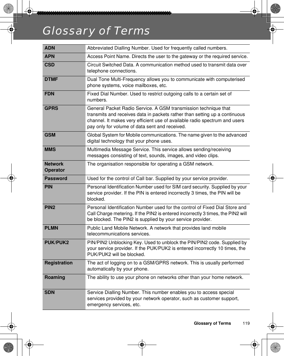 Glossary of Terms          119Glossary of TermsADN Abbreviated Dialling Number. Used for frequently called numbers.APN Access Point Name. Directs the user to the gateway or the required service.CSD Circuit Switched Data. A communication method used to transmit data over telephone connections.DTMF Dual Tone Multi-Frequency allows you to communicate with computerised phone systems, voice mailboxes, etc.FDN Fixed Dial Number. Used to restrict outgoing calls to a certain set of numbers.GPRS General Packet Radio Service. A GSM transmission technique that transmits and receives data in packets rather than setting up a continuous channel. It makes very efficient use of available radio spectrum and users pay only for volume of data sent and received.GSM Global System for Mobile communications. The name given to the advanced digital technology that your phone uses.MMS Multimedia Message Service. This service allows sending/receiving messages consisting of text, sounds, images, and video clips.Network Operator The organisation responsible for operating a GSM network.Password Used for the control of Call bar. Supplied by your service provider.PIN Personal Identification Number used for SIM card security. Supplied by your service provider. If the PIN is entered incorrectly 3 times, the PIN will be blocked.PIN2 Personal Identification Number used for the control of Fixed Dial Store and Call Charge metering. If the PIN2 is entered incorrectly 3 times, the PIN2 will be blocked. The PIN2 is supplied by your service provider.PLMN Public Land Mobile Network. A network that provides land mobile telecommunications services.PUK/PUK2 PIN/PIN2 Unblocking Key. Used to unblock the PIN/PIN2 code. Supplied by your service provider. If the PUK/PUK2 is entered incorrectly 10 times, the PUK/PUK2 will be blocked.Registration The act of logging on to a GSM/GPRS network. This is usually performed automatically by your phone.Roaming The ability to use your phone on networks other than your home network.SDN Service Dialling Number. This number enables you to access special services provided by your network operator, such as customer support, emergency services, etc.