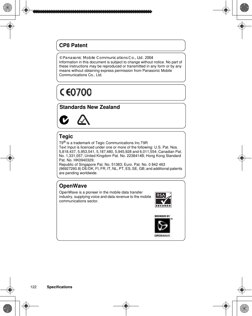 122          SpecificationsCP8 Patent© Panasonic Mobile Communications Co., Ltd. 2004Information in this document is subject to change without notice. No part of these instructions may be reproduced or transmitted in any form or by any means without obtaining express permission from Panasonic Mobile Communications Co., Ltd.Standards New ZealandTegicT9® is a trademark of Tegic Communications Inc.T9R Text Input is licenced under one or more of the following: U.S. Pat. Nos. 5,818,437, 5,953,541, 5,187,480, 5,945,928 and 6,011,554; Canadian Pat. No. 1,331,057; United Kingdom Pat. No. 2238414B; Hong Kong Standard Pat. No. HK0940329; Republic of Singapore Pat. No. 51383; Euro. Pat. No. 0 842 463 (96927260.8) DE/DK, FI, FR, IT, NL, PT, ES, SE, GB; and additional patents are pending worldwide.OpenWaveOpenWave is a pioneer in the mobile data transfer industry, supplying voice and data revenue to the mobile communications sector.