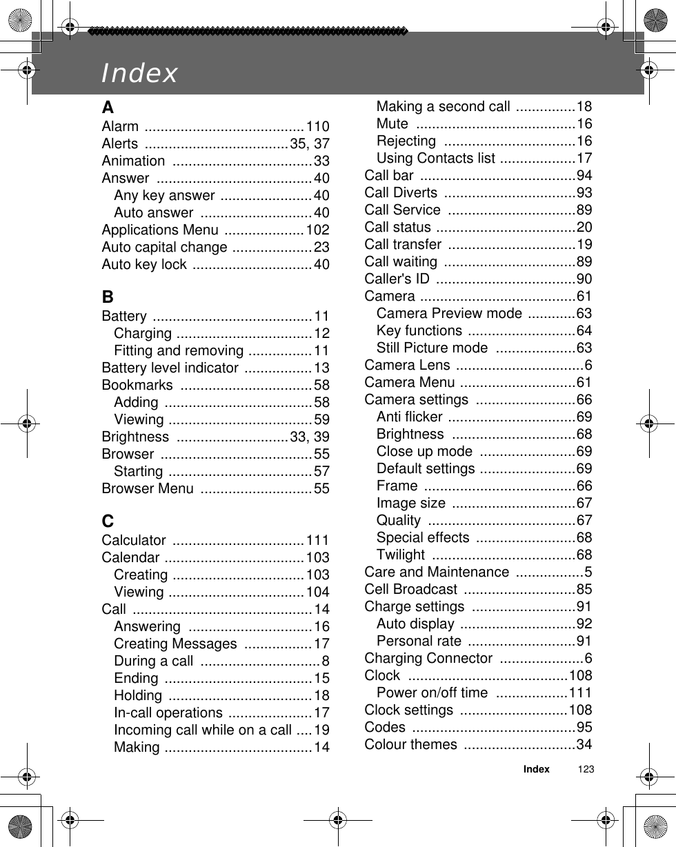 Index          123IndexAAlarm ........................................110Alerts ....................................35, 37Animation ...................................33Answer .......................................40Any key answer .......................40Auto answer  ............................40Applications Menu ....................102Auto capital change ....................23Auto key lock ..............................40BBattery ........................................11Charging ..................................12Fitting and removing ................11Battery level indicator .................13Bookmarks .................................58Adding .....................................58Viewing ....................................59Brightness ............................33, 39Browser ......................................55Starting ....................................57Browser Menu  ............................55CCalculator .................................111Calendar ...................................103Creating .................................103Viewing ..................................104Call .............................................14Answering ...............................16Creating Messages  .................17During a call  ..............................8Ending .....................................15Holding ....................................18In-call operations .....................17Incoming call while on a call ....19Making .....................................14Making a second call ...............18Mute ........................................16Rejecting .................................16Using Contacts list ...................17Call bar  .......................................94Call Diverts  .................................93Call Service  ................................89Call status ...................................20Call transfer  ................................19Call waiting  .................................89Caller&apos;s ID ...................................90Camera .......................................61Camera Preview mode ............63Key functions ...........................64Still Picture mode  ....................63Camera Lens ................................6Camera Menu .............................61Camera settings  .........................66Anti flicker ................................69Brightness ...............................68Close up mode  ........................69Default settings ........................69Frame ......................................66Image size ...............................67Quality .....................................67Special effects .........................68Twilight ....................................68Care and Maintenance  .................5Cell Broadcast  ............................85Charge settings  ..........................91Auto display .............................92Personal rate ...........................91Charging Connector  .....................6Clock ........................................108Power on/off time  ..................111Clock settings  ...........................108Codes .........................................95Colour themes  ............................34