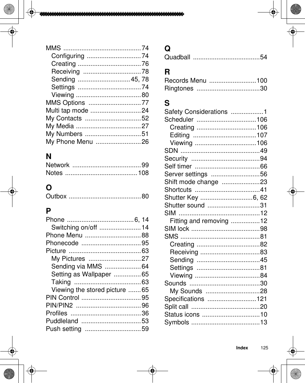Index          125MMS ...........................................74Configuring ..............................74Creating ...................................76Receiving ................................78Sending .............................45, 78Settings ...................................74Viewing ....................................80MMS Options  .............................77Multi tap mode ............................24My Contacts  ...............................52My Media ....................................27My Numbers ...............................51My Phone Menu  .........................26NNetwork ......................................99Notes ........................................108OOutbox ........................................80PPhone .....................................6, 14Switching on/off .......................14Phone Menu ...............................88Phonecode .................................95Picture ........................................63My Pictures  .............................27Sending via MMS ....................64Setting as Wallpaper  ...............65Taking .....................................63Viewing the stored picture .......65PIN Control .................................95PIN/PIN2 ....................................96Profiles .......................................36Puddleland .................................53Push setting  ...............................59QQuadball .....................................54RRecords Menu ..........................100Ringtones ...................................30SSafety Considerations  ..................1Scheduler .................................106Creating .................................106Editing ...................................107Viewing ..................................106SDN ............................................49Security ......................................94Self timer  ....................................66Server settings  ...........................56Shift mode change  .....................23Shortcuts ....................................41Shutter Key .............................6, 62Shutter sound  .............................31SIM .............................................12Fitting and removing ................12SIM lock ......................................98SMS ............................................81Creating ...................................82Receiving .................................83Sending ...................................45Settings ...................................81Viewing ....................................84Sounds .......................................30My Sounds  ..............................28Specifications ...........................121Split call  ......................................20Status icons ................................10Symbols ......................................13