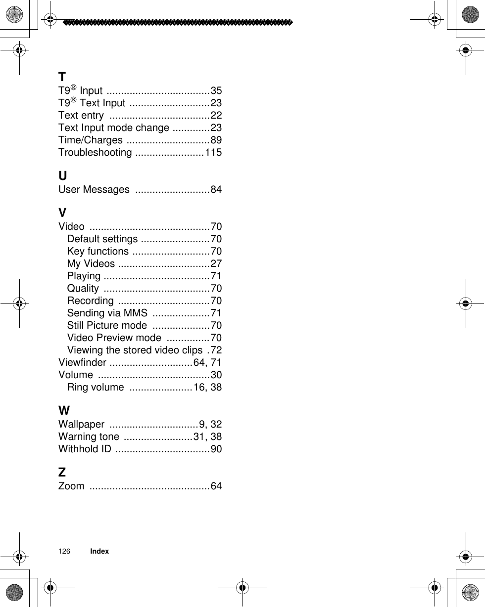 126          IndexTT9 Input ....................................35T9 Text Input ............................23Text entry  ...................................22Text Input mode change .............23Time/Charges .............................89Troubleshooting ........................115UUser Messages  ..........................84VVideo ..........................................70Default settings ........................70Key functions ...........................70My Videos ................................27Playing .....................................71Quality .....................................70Recording ................................70Sending via MMS  ....................71Still Picture mode  ....................70Video Preview mode  ...............70Viewing the stored video clips .72Viewfinder .............................64, 71Volume .......................................30Ring volume  ......................16, 38WWallpaper ...............................9, 32Warning tone ........................31, 38Withhold ID .................................90ZZoom ..........................................64